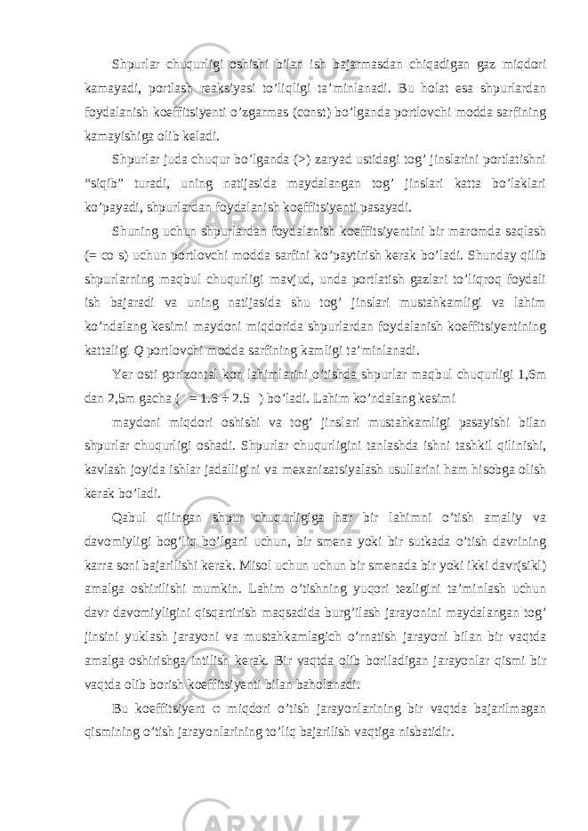 Shpurlar chuqurligi oshishi bilan ish bajarmasdan chiqadigan gaz miqdori kamayadi, portlash reaksiyasi to’liqligi ta’minlanadi. Bu holat esa shpurlardan foydalanish koeffitsiyenti o’zgarmas (const) bo’lganda portlovchi modda sarfining kamayishiga olib keladi. Shpurlar juda chuqur bo’lganda ( > ) zaryad ustidagi tog’ jinslarini portlatishni “siqib” turadi, uning natijasida maydalangan tog’ jinslari katta bo’laklari ko’payadi, shpurlardan foydalanish koeffitsiyenti pasayadi. Shuning uchun shpurlardan foydalanish koeffitsiyentini bir maromda saqlash ( = co s) uchun portlovchi modda sarfini ko’paytirish kerak bo’ladi. Shunday qilib shpurlarning maqbul chuqurligi mavjud, unda portlatish gazlari to’liqroq foydali ish bajaradi va uning natijasida shu tog’ jinslari mustahkamligi va lahim ko’ndalang kesimi maydoni miqdorida shpurlardan foydalanish koeffitsiyentining kattaligi Q portlovchi modda sarfining kamligi ta’minlanadi. Yer osti gorizontal kon lahimlarini o’tishda shpurlar maqbul chuqurligi 1,6m dan 2,5m gacha ( = 1.6 ÷ 2.5 ) bo’ladi. Lahim ko’ndalang kesimi maydoni miqdori oshishi va tog’ jinslari mustahkamligi pasayishi bilan shpurlar chuqurligi oshadi. Shpurlar chuqurligini tanlashda ishni tashkil qilinishi, kavlash joyida ishlar jadalligini va mexanizatsiyalash usullarini ham hisobga olish kerak bo’ladi. Qabul qilingan shpur chuqurligiga har bir lahimni o’tish amaliy va davomiyligi bog’liq bo’lgani uchun, bir smena yoki bir sutkada o’tish davrining karra soni bajarilishi kerak. Misol uchun uchun bir smenada bir yoki ikki davr(sikl) amalga oshirilishi mumkin. Lahim o’tishning yuqori tezligini ta’minlash uchun davr davomiyligini qisqartirish maqsadida burg’ilash jarayonini maydalangan tog’ jinsini yuklash jarayoni va mustahkamlagich o’rnatish jarayoni bilan bir vaqtda amalga oshirishga intilish kerak. Bir vaqtda olib boriladigan jarayonlar qismi bir vaqtda olib borish koeffitsiyenti bilan baholanadi. Bu koeffitsiyent φ miqdori o’tish jarayonlarining bir vaqtda bajarilmagan qismining o’tish jarayonlarining to’liq bajarilish vaqtiga nisbatidir. 