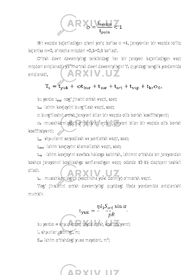 Bir vaqtda bajariladigan qismi yo ’ q bo ’ lsa φ =1, jarayonlar bir vaqtda to ’ liq bajarilsa φ =0, o ’ rtacha miqdori =0,3÷0,6 bo ’ ladi . O’tish davri davomiyligi tarkibidagi har bir jarayon bajariladigan vaqt miqdori aniqlanadi: ya’ni o’tish davri davomiyligini T s quyidagi tenglik yordamida aniqlanadi, bu yerda: t pogr -tog’ jinsini ortish vaqti, soat; t bur -lahim kavjoyini burg’ilash vaqti, soat; φ -burg’ilashni ortish jarayoni bilan bir vaqtda olib borish koeffitsiyenti; φ 0 -mustahkamlagich o’rnatishni ortish jarayoni bilan bir vaqtda olib borish koeffitsiyenti; t zar -shpurlarni zaryadlash va portlatish vaqti, soat; t sham -lahim kavjoyini shamollatish vaqti, soat; t vsp - lahim kavjoyini xavfsiz holatga keltirish, lahimni o’tishda bir jarayondan boshqa jarayonni boshlashga sarflanadigan vaqt; odatda 10-15 daqiqani tashkil qiladi. t kr - mustahkamlagich (vaqtincha yoki doimiy) o’rnatish vaqti. Tog’ jinslarini ortish davomiyligi quyidagi ifoda yordamida aniqlanishi mumkin bu yerda: n -shpurlardan foydalanish koeffitsiyenti; l 1 -shpurlar uzunligi, m; S ort -lahim o’tishdagi yuza maydoni, m 2 ; 