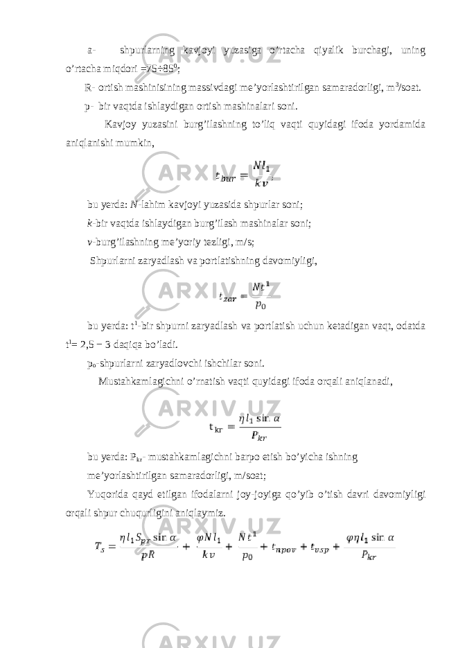 a- shpurlarning kavjoyi yuzasiga o’rtacha qiyalik burchagi, uning o’rtacha miqdori =75÷85 0 ; R- ortish mashinisining massivdagi me’yorlashtirilgan samaradorligi, m 3 /soat. p- bir vaqtda ishlaydigan ortish mashinalari soni. Kavjoy yuzasini burg’ilashning to’liq vaqti quyidagi ifoda yordamida aniqlanishi mumkin, bu yerda: N -lahim kavjoyi yuzasida shpurlar soni; k -bir vaqtda ishlaydigan burg’ilash mashinalar soni; v -burg’ilashning me’yoriy tezligi, m/s; Shpurlarni zaryadlash va portlatishning davomiyligi, bu yerda: t 1 -bir shpurni zaryadlash va portlatish uchun ketadigan vaqt, odatda t 1 = 2,5 − 3 daqiqa bo’ladi. p o -shpurlarni zaryadlovchi ishchilar soni. Mustahkamlagichni o’rnatish vaqti quyidagi ifoda orqali aniqlanadi, bu yerda: P kr - mustahkamlagichni barpo etish bo’yicha ishning me’yorlashtirilgan samaradorligi, m/soat; Yuqorida qayd etilgan ifodalarni joy-joyiga qo’yib o’tish davri davomiyligi orqali shpur chuqurligini aniqlaymiz. 