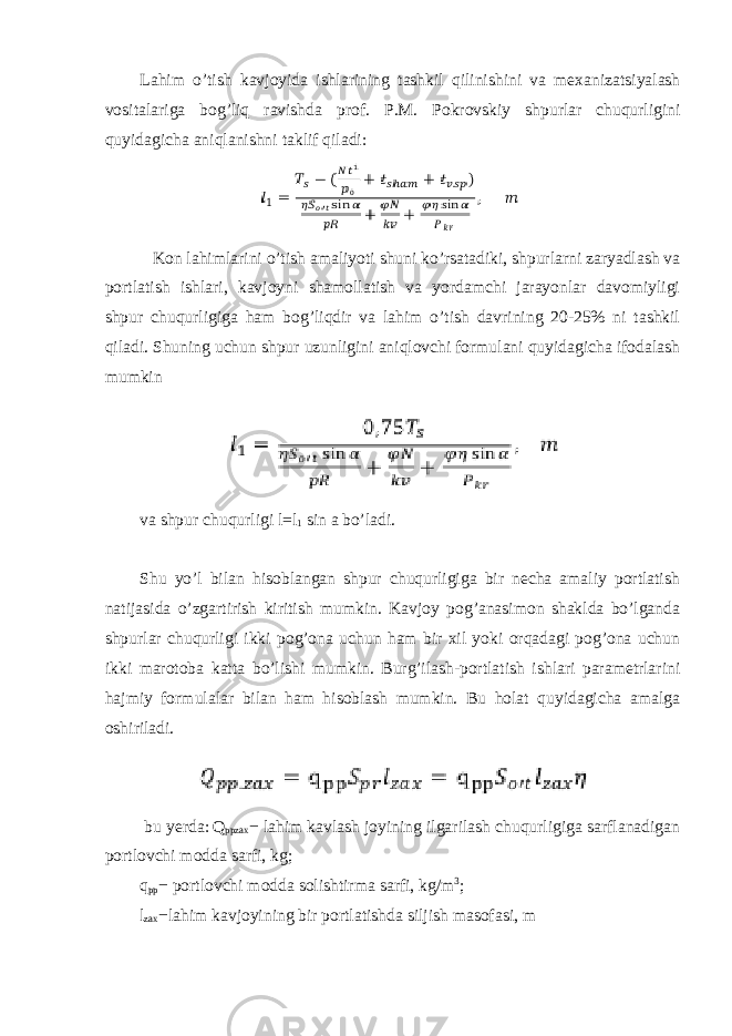 Lahim o ’ tish kavjoyida ishlarining tashkil qilinishini va mexanizatsiyalash vositalariga bog ’ liq ravishda prof . P . M . Pokrovskiy shpurlar chuqurligini quyidagicha aniqlanishni taklif qiladi : Kon lahimlarini o’tish amaliyoti shuni ko’rsatadiki, shpurlarni zaryadlash va portlatish ishlari, kavjoyni shamollatish va yordamchi jarayonlar davomiyligi shpur chuqurligiga ham bog’liqdir va lahim o’tish davrining 20-25% ni tashkil qiladi. Shuning uchun shpur uzunligini aniqlovchi formulani quyidagicha ifodalash mumkin va shpur chuqurligi l =l 1 sin a bo’ladi. Shu yo’l bilan hisoblangan shpur chuqurligiga bir necha amaliy portlatish natijasida o’zgartirish kiritish mumkin. Kavjoy pog’anasimon shaklda bo’lganda shpurlar chuqurligi ikki pog’ona uchun ham bir xil yoki orqadagi pog’ona uchun ikki marotoba katta bo’lishi mumkin. Burg’ilash-portlatish ishlari parametrlarini hajmiy formulalar bilan ham hisoblash mumkin. Bu holat quyidagicha amalga oshiriladi. bu yerda: Q ppzax − lahim kavlash joyining ilgarilash chuqurligiga sarflanadigan portlovchi modda sarfi, kg; q pp − portlovchi modda solishtirma sarfi, kg/m 3 ; l zax − lahim kavjoyining bir portlatishda siljish masofasi, m 