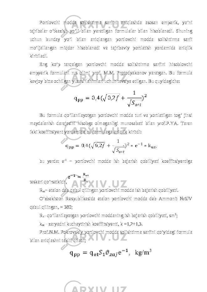 Portlovchi modda solishtirma sarfini aniqlashda asosan emperik, ya’ni tajribalar o’tkazish yo’li bilan yaratilgan formulalar bilan hisoblanadi. Shuning uchun bunday yo’l bilan aniqlangan portlovchi modda solishtirma sarfi mo’ljallangan miqdor hisoblanadi va tajribaviy portlatish yordamida aniqlik kiritiladi. Eng ko’p tarqalgan portlovchi modda solishtirma sarfini hisoblovchi empyerik formulani rus olimi prof. M.M. Protodyakonov yaratgan. Bu formula kavjoy bitta ochilgan yuzasi lahimlari uchun tavsiya etilgan. Bu quyidagicha: Bu formula qo’llanilayotgan portlovchi modda turi va portlatilgan tog’ jinsi maydalanish darajasini hisobga olmaganligi munosabati bilan prof.P.YA. Taran ikki koeffitsiyent yordamida bu formulaga aniqlik kiritdi: bu yerda: e -1 − portlovchi modda ish bajarish qobiliyati koeffitsiyentiga teskari qo’rsatkich, R et − etalon deb qabul qilingan portlovchi modda ish bajarish qobiliyati. O’zbekiston Respublikasida etalon portlovchi modda deb Ammonit №6JV qabul qilingan, = 380 ; R x - qo’llanilayotgan portlovchi moddaning ish bajarish qobiliyati, sm 3 ; k uz - zaryadni kuchaytirish koeffitsiyenti, k =1,2÷1,3. Prof.N.M. Pokrovskiy portlovchi modda solishtirma sarfini qo’yidagi formula bilan aniqlashni taklif qiladi, 