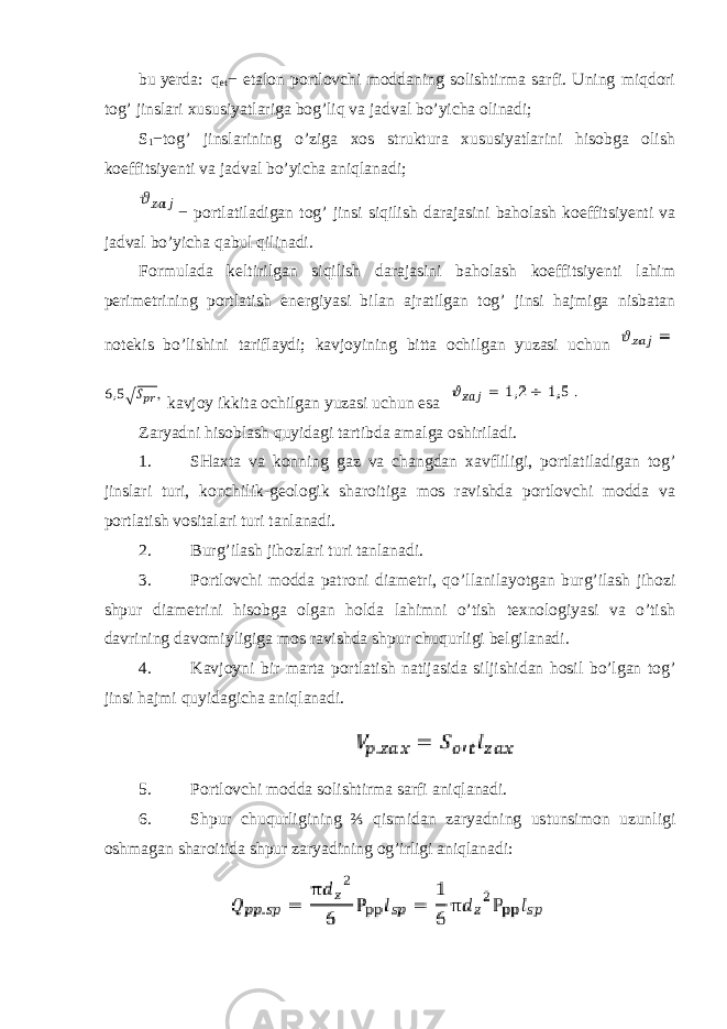 bu yerda: q et − etalon portlovchi moddaning solishtirma sarfi. Uning miqdori tog’ jinslari xususiyatlariga bog’liq va jadval bo’yicha olinadi; S 1 − tog’ jinslarining o’ziga xos struktura xususiyatlarini hisobga olish koeffitsiyenti va jadval bo’yicha aniqlanadi; − portlatiladigan tog’ jinsi siqilish darajasini baholash koeffitsiyenti va jadval bo’yicha qabul qilinadi. Formulada keltirilgan siqilish darajasini baholash koeffitsiyenti lahim perimetrining portlatish energiyasi bilan ajratilgan tog’ jinsi hajmiga nisbatan notekis bo’lishini tariflaydi; kavjoyining bitta ochilgan yuzasi uchun kavjoy ikkita ochilgan yuzasi uchun esa Zaryadni hisoblash quyidagi tartibda amalga oshiriladi. 1. SHaxta va konning gaz va changdan xavfliligi, portlatiladigan tog’ jinslari turi, konchilik-geologik sharoitiga mos ravishda portlovchi modda va portlatish vositalari turi tanlanadi. 2. Burg’ilash jihozlari turi tanlanadi. 3. Portlovchi modda patroni diametri, qo’llanilayotgan burg’ilash jihozi shpur diametrini hisobga olgan holda lahimni o’tish texnologiyasi va o’tish davrining davomiyligiga mos ravishda shpur chuqurligi belgilanadi. 4. Kavjoyni bir marta portlatish natijasida siljishidan hosil bo’lgan tog’ jinsi hajmi quyidagicha aniqlanadi. 5. Portlovchi modda solishtirma sarfi aniqlanadi. 6. Shpur chuqurligining ⅔ qismidan zaryadning ustunsimon uzunligi oshmagan sharoitida shpur zaryadining og’irligi aniqlanadi: 