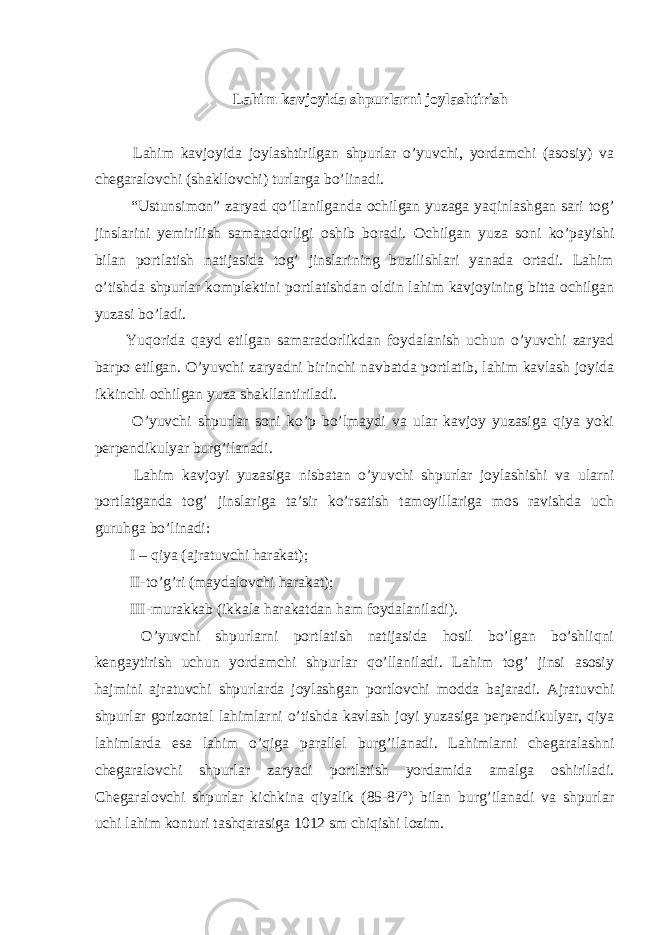 Lahim kavjoyida shpurlarni joylashtirish Lahim kavjoyida joylashtirilgan shpurlar o’yuvchi, yordamchi (asosiy) va chegaralovchi (shakllovchi) turlarga bo’linadi. “Ustunsimon” zaryad qo’llanilganda ochilgan yuzaga yaqinlashgan sari tog’ jinslarini yemirilish samaradorligi oshib boradi. Ochilgan yuza soni ko’payishi bilan portlatish natijasida tog’ jinslarining buzilishlari yanada ortadi. Lahim o’tishda shpurlar komplektini portlatishdan oldin lahim kavjoyining bitta ochilgan yuzasi bo’ladi. Yuqorida qayd etilgan samaradorlikdan foydalanish uchun o’yuvchi zaryad barpo etilgan. O’yuvchi zaryadni birinchi navbatda portlatib, lahim kavlash joyida ikkinchi ochilgan yuza shakllantiriladi. O’yuvchi shpurlar soni ko’p bo’lmaydi va ular kavjoy yuzasiga qiya yoki perpendikulyar burg’ilanadi. Lahim kavjoyi yuzasiga nisbatan o’yuvchi shpurlar joylashishi va ularni portlatganda tog’ jinslariga ta’sir ko’rsatish tamoyillariga mos ravishda uch guruhga bo’linadi: I – qiya (ajratuvchi harakat); II-to’g’ri (maydalovchi harakat); III-murakkab (ikkala harakatdan ham foydalaniladi). O’yuvchi shpurlarni portlatish natijasida hosil bo’lgan bo’shliqni kengaytirish uchun yordamchi shpurlar qo’llaniladi. Lahim tog’ jinsi asosiy hajmini ajratuvchi shpurlarda joylashgan portlovchi modda bajaradi. Ajratuvchi shpurlar gorizontal lahimlarni o’tishda kavlash joyi yuzasiga perpendikulyar, qiya lahimlarda esa lahim o’qiga parallel burg’ilanadi. Lahimlarni chegaralashni chegaralovchi shpurlar zaryadi portlatish yordamida amalga oshiriladi. Chegaralovchi shpurlar kichkina qiyalik (85-87º) bilan burg’ilanadi va shpurlar uchi lahim konturi tashqarasiga 1012 sm chiqishi lozim. 