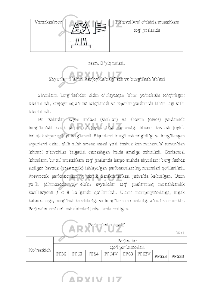 Voronkasimon Tik stvollvrni o’tishda mustahkam tog’ jinslarida rasm. O’yiq turlari. Shpurlarni lahim kavjoyida belgilash va burg’ilash ishlari Shpurlarni burg’ilashdan oldin o’tilayotgan lahim yo’naliishi to’g’riligini tekshiriladi, kavjoyning o’rtasi belgilanadi va reperlar yordamida lahim tagi sathi tekshiriladi. Bu ishlardan keyin andoza (shablon) va shovun (otves) yordamida burg’ilanishi kerak shpurlarni joylashtirish sxemasiga binoan kavlash joyida bo’lajak shpurlar joyi belgilanadi. Shpurlarni burg’ilash to’g’riligi va burg’ilangan shpurlarni qabul qilib olish smena ustasi yoki boshqa kon muhandisi tomonidan lahimni o’tuvchilar brigadiri qatnashgan holda amalga oshiriladi. Gorizontal lahimlarni bir xil mustahkam tog’ jinslarida barpo etishda shpurlarni burg’ilashda siqilgan havoda (pnevmotik) ishlaydigan perforatorlarning rusumlari qo’llaniladi. Pnevmotik perforatorlarning texnik xarakteristikasi jadvalda keltirilgan. Uzun yo’lli (dlinnoxodov ы e) elektr svyerlolar tog’ jinslarining mustahkamlik koeffitsiyenti f ≤ 8 bo’lganda qo’llaniladi. Ularni manipulyatorlarga, tirgak kolonkalarga, burg’ilash karetalariga va burg’ilash uskunalariga o’rnatish mumkin. Perforatorlarni qo’llash doiralari jadvallarda berilgan. Perforatorlar tasnifi jadval Ko’rsatkich Perforator Qo’l perforatorlari PP36 PP50 PP54 PP54V PP63 PP63V PP63S PP63B 