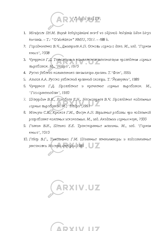 Adabiyotlar: 1. Mirziyoev SH.M. Buyuk kelajagimizni mard va olijanob halqimiz bilan birga kuramiz. – T.: “O’zbekiston” NMIU, 2017. – 488 b. 2. Городниченко В.Ч., Дмитриев А.П. Основы горного дела. М., изд. &#34;Горная книга&#34;, 2008 3. Чупрунов Г.Д. Технология и комплексная механизация проведения горных выработок. М., &#34;Недра&#34;, 1970 4. Русча-ўзбекча политехника атамалари луғати. .&#34;Фан&#34;, 1995 5. Азизов А.А. Русско-узбекский краткий словарь. Т.&#34;Ўқитувчи&#34;, 1989 6. Чупрунов Г.Д. Проведение и крепление горных выработок. М., &#34;Госгортехиздат&#34;, 1960 7. Шехурдин В.К., Холабаев Е.Н., Несмотряев В.Ч. Проведение подземных горных выработок. М., &#34;Недра&#34;,1991 8. Мангуш С.К., Крюков Г.М., Фисун А.П. Взрывные работы при подземной разработке полезных ископаемых. М., изд. Академии горных наук, 2000 9. Галкин В.И., Шешко Е.Е. Транспортные машины. М., изд. &#34;Горная книга&#34;, 2010 10. Гейер В.Г., Тимошенко Г.М. Шахтные вентиляторы и водоотливные утсановки. Москва «Недра» 1981 