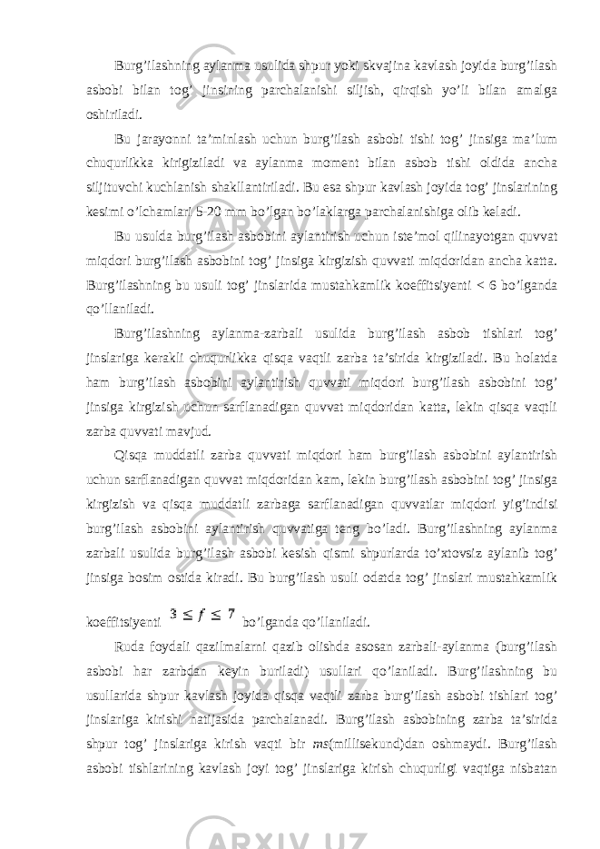 Burg’ilashning aylanma usulida shpur yoki skvajina kavlash joyida burg’ilash asbobi bilan tog’ jinsining parchalanishi siljish, qirqish yo’li bilan amalga oshiriladi. Bu jarayonni ta’minlash uchun burg’ilash asbobi tishi tog’ jinsiga ma’lum chuqurlikka kirigiziladi va aylanma moment bilan asbob tishi oldida ancha siljituvchi kuchlanish shakllantiriladi. Bu esa shpur kavlash joyida tog’ jinslarining kesimi o’lchamlari 5-20 mm bo’lgan bo’laklarga parchalanishiga olib keladi. Bu usulda burg’ilash asbobini aylantirish uchun iste’mol qilinayotgan quvvat miqdori burg’ilash asbobini tog’ jinsiga kirgizish quvvati miqdoridan ancha katta. Burg’ilashning bu usuli tog’ jinslarida mustahkamlik koeffitsiyenti < 6 bo’lganda qo’llaniladi. Burg’ilashning aylanma-zarbali usulida burg’ilash asbob tishlari tog’ jinslariga kerakli chuqurlikka qisqa vaqtli zarba ta’sirida kirgiziladi. Bu holatda ham burg’ilash asbobini aylantirish quvvati miqdori burg’ilash asbobini tog’ jinsiga kirgizish uchun sarflanadigan quvvat miqdoridan katta, lekin qisqa vaqtli zarba quvvati mavjud. Qisqa muddatli zarba quvvati miqdori ham burg’ilash asbobini aylantirish uchun sarflanadigan quvvat miqdoridan kam, lekin burg’ilash asbobini tog’ jinsiga kirgizish va qisqa muddatli zarbaga sarflanadigan quvvatlar miqdori yig’indisi burg’ilash asbobini aylantirish quvvatiga teng bo’ladi. Burg’ilashning aylanma zarbali usulida burg’ilash asbobi kesish qismi shpurlarda to’xtovsiz aylanib tog’ jinsiga bosim ostida kiradi. Bu burg’ilash usuli odatda tog’ jinslari mustahkamlik koeffitsiyenti bo’lganda qo’llaniladi. Ruda foydali qazilmalarni qazib olishda asosan zarbali-aylanma (burg’ilash asbobi har zarbdan keyin buriladi) usullari qo’laniladi. Burg’ilashning bu usullarida shpur kavlash joyida qisqa vaqtli zarba burg’ilash asbobi tishlari tog’ jinslariga kirishi natijasida parchalanadi. Burg’ilash asbobining zarba ta’sirida shpur tog’ jinslariga kirish vaqti bir ms (millisekund)dan oshmaydi. Burg’ilash asbobi tishlarining kavlash joyi tog’ jinslariga kirish chuqurligi vaqtiga nisbatan 