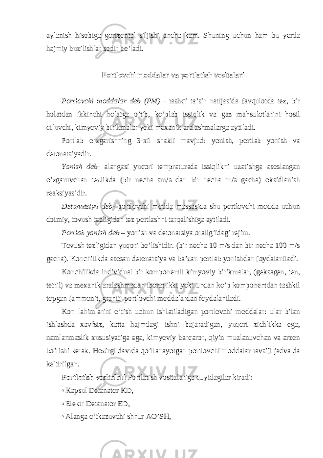 aylanish hisobiga gorizontal siljishi ancha kam. Shuning uchun ham bu yerda hajmiy buzilishlar sodir bo’ladi. Portlovchi moddalar va portlatish vositalari Portlovchi moddalar deb (PM) - tashqi ta’sir natijasida favqulotda tez, bir holatdan ikkinchi holatga o’tib, ko’plab issiqlik va gaz mahsulotlarini hosil qiluvchi, kimyoviy birikmalar yoki mexanik aralashmalarga aytiladi. Portlab o’zgarishning 3-xil shakli mavjud: yonish, portlab yonish va detonatsiyadir. Yonish deb - alangasi yuqori tempraturada issiqlikni uzatishga asoslangan o’zgaruvchan tezlikda (bir necha sm/s dan bir necha m/s gacha) oksidlanish reaksiyasidir. Detonatsiya deb - portlovchi modda massasida shu portlovchi modda uchun doimiy, tovush tezligidan tez portlashni tarqalishiga aytiladi. Portlab yonish deb – yonish va detonatsiya oralig’idagi rejim. Tovush tezligidan yuqori bo’lishidir. (bir necha 10 m/s dan bir necha 100 m/s gacha). Konchilikda asosan detonatsiya va ba’zan portlab yonishdan foydalaniladi. Konchilikda individual bir komponentli kimyoviy birikmalar, (geksagen, ten, tetril) va mexanik aralashmadan iborat ikki yoki undan ko’p komponentdan tashkil topgan (ammonit, granit) portlovchi moddalardan foydalaniladi. Kon lahimlarini o’tish uchun ishlatiladigan portlovchi moddalar: ular bilan ishlashda xavfsiz, katta hajmdagi ishni bajaradigan, yuqori zichlikka ega, namlanmaslik xususiyatiga ega, kimyoviy barqaror, qiyin muzlanuvchan va arzon bo’lishi kerak. Hozirgi davrda qo’llanayotgan portlovchi moddalar tavsifi jadvalda keltirilgan. Portlatish vositalari Portlatish vositalariga quyidagilar kiradi: • Kapsul Detanator KD, • Elektr Detanator ED, • Alanga o’tkazuvchi shnur AO’SH, 