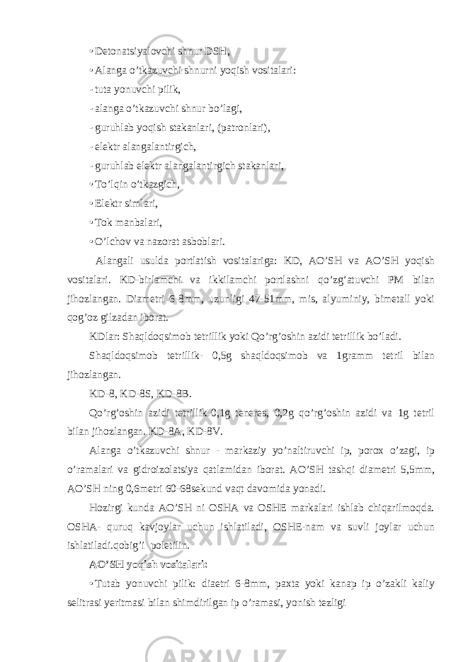 • Detonatsiyalovchi shnur DSH, • Alanga o’tkazuvchi shnurni yoqish vositalari: - tuta yonuvchi pilik, - alanga o’tkazuvchi shnur bo’lagi, - guruhlab yoqish stakanlari, (patronlari), - elektr alangalantirgich, - guruhlab elektr alangalantirgich stakanlari, • To’lqin o’tkazgich, • Elektr simlari, • Tok manbalari, • O’lchov va nazorat asboblari. Alangali usulda portlatish vositalariga: KD, AO’SH va AO’SH yoqish vositalari. KD-birlamchi va ikkilamchi portlashni qo’zg’atuvchi PM bilan jihozlangan. Diametri 6-8mm, uzunligi 47-51mm, mis, alyuminiy, bimetall yoki qog’oz gilzadan iborat. KDlar: Shaqldoqsimob tetrillik yoki Qo’rg’oshin azidi tetrillik bo’ladi. Shaqldoqsimob tetrillik- 0,5g shaqldoqsimob va 1gramm tetril bilan jihozlangan. KD-8, KD-8S, KD-8B. Qo’rg’oshin azidi tetrillik-0,1g teneres, 0,2g qo’rg’oshin azidi va 1g tetril bilan jihozlangan. KD-8A, KD-8V. Alanga o’tkazuvchi shnur - markaziy yo’naltiruvchi ip, porox o’zagi, ip o’ramalari va gidroizolatsiya qatlamidan iborat. AO’SH tashqi diametri 5,5mm, AO’SH ning 0,6metri 60-68sekund vaqt davomida yonadi. Hozirgi kunda AO’SH ni OSHA va OSHE markalari ishlab chiqarilmoqda. OSHA- quruq kavjoylar uchun ishlatiladi, OSHE-nam va suvli joylar uchun ishlatiladi.qobig’i poletilin. AO’SH yoqish vositalari: • Tutab yonuvchi pilik: diaetri 6-8mm, paxta yoki kanap ip o’zakli kaliy selitrasi yeritmasi bilan shimdirilgan ip o’ramasi, yonish tezligi 