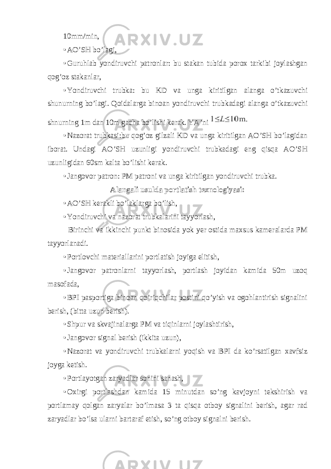 10mm/min, • AO’SH bo’lagi, • Guruhlab yondiruvchi patronlar: bu stakan tubida porox tarkibi joylashgan qog’oz stakanlar, • Yondiruvchi trubka: bu KD va unga kiritilgan alanga o’tkazuvchi shunurning bo’lagi. Qoidalarga binoan yondiruvchi trubkadagi alanga o’tkazuvchi shnurning 1m dan 10m gacha bo’lishi kerak. YA’ni • Nazorat trubkasi:bu qog’oz gilzali KD va unga kiritilgan AO’SH bo’lagidan iborat. Undagi AO’SH uzunligi yondiruvchi trubkadagi eng qisqa AO’SH uzunligidan 60sm kalta bo’lishi kerak. • Jangovor patron: PM patroni va unga kiritilgan yondiruvchi trubka. Alangali usulda portlatish texnologiyasi: • AO’SH kerakli bo’laklarga bo’lish, • Yondiruvchi va nazorat trubkalarini tayyorlash, Birinchi va ikkinchi punkt binosida yok yer ostida maxsus kameralarda PM tayyorlanadi. • Portlovchi materiallarini portlatish joyiga elitish, • Jangovor patronlarni tayyorlash, portlash joyidan kamida 50m uzoq masofada, • BPI pasportiga binoan qo’riqchilar postini qo’yish va ogohlantirish signalini berish, (bitta uzun berish). • Shpur va skvajinalarga PM va tiqinlarni joylashtirish, • Jangovor signal berish (ikkita uzun), • Nazorat va yondiruvchi trubkalarni yoqish va BPI da ko’rsatilgan xavfsiz joyga ketish. • Portlayotgan zaryadlar sonini sanash, • Oxirgi portlashdan kamida 15 minutdan so’ng kavjoyni tekshirish va portlamay qolgan zaryalar bo’lmasa 3 ta qisqa otboy signalini berish, agar rad zaryadlar bo’lsa ularni bartaraf etish, so’ng otboy signalni berish. 