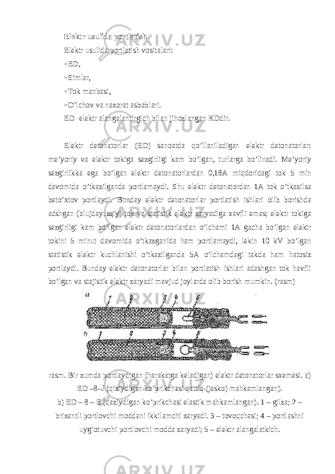 Elektr usulida portlatish Elektr usulida portlatish vositalari: • ED, • Simlar, • Tok manbasi, • O’lchov va nazorat asboblari. ED -elektr alangalantirgich bilan jihozlangan KDdir. Elektr detonatorlar (ED) sanoatda qo’llaniladigan elektr detonatorlar: me’yoriy va elektr tokiga sezgirligi kam bo’lgan, turlarga bo’linadi. Me’yoriy sezgirlikka ega bo’lgan elektr detonatorlardan 0,18A miqdoridagi tok 5 min davomida o’tkazilganda portlamaydi. Shu elektr detonatordan 1A tok o’tkazilsa beto’xtov portlaydi. Bunday elektr detonatorlar portlatish ishlari olib borishda adshgan (blujdayu щ iy) tok va statistik elektr zaryadiga xavfli emas; elektr tokiga sezgirligi kam bo’lgan elektr detonatorlardan o’lchami 1A gacha bo’lgan elektr tokini 5 minut davomida o’tkazganida ham portlamaydi, lekin 10 kV bo’lgan statistik elektr kuchlanishi o’tkazilganda 5A o’lchamdagi takda ham hatosiz portlaydi. Bunday elektr detonatorlar bilan portlatish ishlari adashgan tok havfli bo’lgan va stajistik elektr zaryadi mavjud joylarda olib borish mumkin. (rasm) rasm. Bir zumda portlaydigan (harakatga keladigan) elektr detonatorlar sxemesi. a) ED –8–J (qiziydigan ko’prikchasi qattiq (jesko) mahkamlangan). b) ED – 8 – E (qaziydigan ko’prikchasi elastik mahkamlangan). 1 – gilza; 2 – brizantli portlovchi moddani ikkilamchi zaryadi. 3 – tovoqchasi; 4 – portlashni uyg’otuvchi portlovchi modda zaryadi; 5 – elektr alangalatkich. 