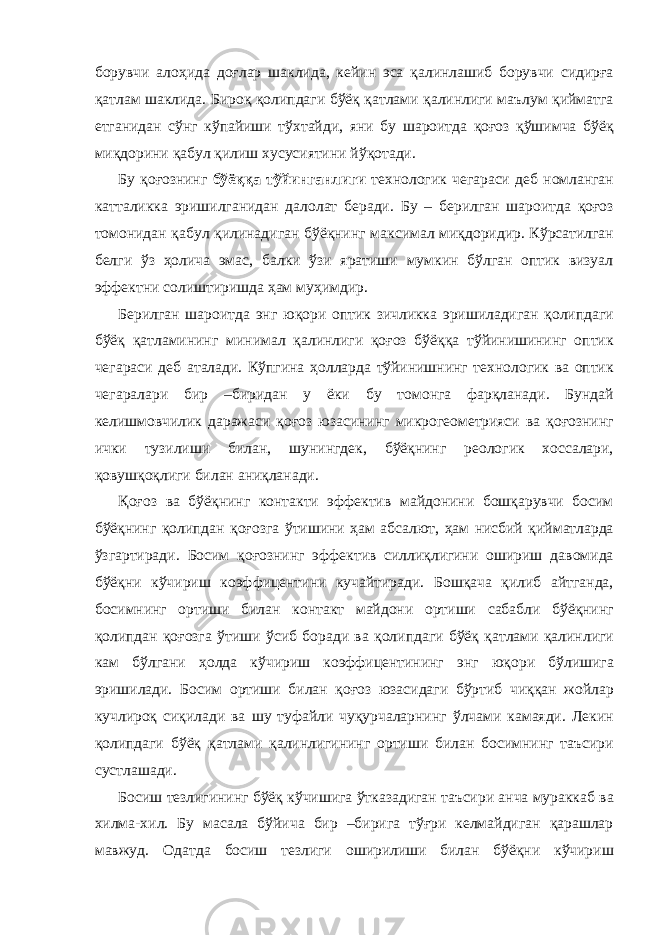 борувчи алоҳида доғлар шаклида, кейин эса қалинлашиб борувчи сидирға қатлам шаклида. Бироқ қолипдаги бўёқ қатлами қалинлиги маълум қийматга етганидан сўнг кўпайиши тўхтайди, яни бу шароитда қоғоз қўшимча бўёқ миқдорини қабул қилиш хусусиятини йўқотади. Бу қоғознинг бўёққа тўйинганлиги технологик чегараси деб номланган катталикка эришилганидан далолат беради. Бу – берилган шароитда қоғоз томонидан қабул қилинадиган бўёқнинг максимал миқдоридир. Кўрсатилган белги ўз ҳолича эмас, балки ўзи яратиши мумкин бўлган оптик визуал эффектни солиштиришда ҳам муҳимдир. Берилган шароитда энг юқори оптик зичликка эришиладиган қолипдаги бўёқ қатламининг минимал қалинлиги қоғоз бўёққа тўйинишининг оптик чегараси деб аталади. Кўпгина ҳолларда тўйинишнинг технологик ва оптик чегаралари бир –биридан у ёки бу томонга фарқланади. Бундай келишмовчилик даражаси қоғоз юзасининг микрогеометрияси ва қоғознинг ички тузилиши билан, шунингдек, бўёқнинг реологик хоссалари, қовушқоқлиги билан аниқланади. Қоғоз ва бўёқнинг контакти эффектив майдонини бошқарувчи босим бўёқнинг қолипдан қоғозга ўтишини ҳам абсалют, ҳам нисбий қийматларда ўзгартиради. Босим қоғознинг эффектив силлиқлигини ошириш давомида бўёқни кўчириш коэффицентини кучайтиради. Бошқача қилиб айтганда, босимнинг ортиши билан контакт майдони ортиши сабабли бўёқнинг қолипдан қоғозга ўтиши ўсиб боради ва қолипдаги бўёқ қатлами қалинлиги кам бўлгани ҳолда кўчириш коэффицентининг энг юқори бўлишига эришилади. Босим ортиши билан қоғоз юзасидаги бўртиб чиққан жойлар кучлироқ сиқилади ва шу туфайли чуқурчаларнинг ўлчами камаяди. Лекин қолипдаги бўёқ қатлами қалинлигининг ортиши билан босимнинг таъсири сустлашади. Босиш тезлигининг бўёқ кўчишига ўтказадиган таъсири анча мураккаб ва хилма-хил. Бу масала бўйича бир –бирига тўғри келмайдиган қарашлар мавжуд. Одатда босиш тезлиги оширилиши билан бўёқни кўчириш 