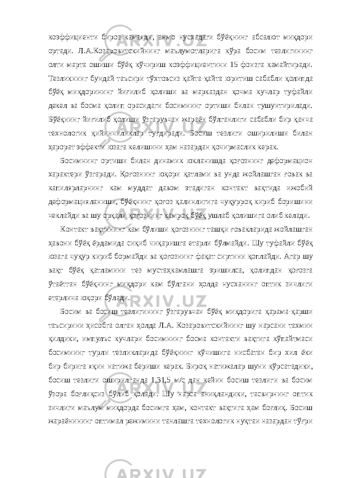 коэффициенти бироз камаяди, аммо нусхадаги бўёқнинг абсалют миқдори ортади. Л.А.Козаровитскийнинг маълумотларига кўра босим тезлигининг олти марта ошиши бўёқ кўчириш коэффициентини 15 фоизга камайтиради. Тезликнинг бундай таъсири тўхтовсиз қайта-қайта юритиш сабабли қолипда бўёқ миқдорининг йиғилиб қолиши ва марказдан қочма кучлар туфайли декел ва босма қолип орасидаги босимнинг ортиши билан тушунтирилади. Бўёқнинг йиғилиб қолиши ўзгарувчан жараён бўлганлиги сабабли бир қанча технологик қийинчиликлар туғдиради. Босиш тезлиги оширилиши билан ҳарорат эффекти юзага келишини ҳам назардан қочирмаслик керак. Босимнинг ортиши билан динамик юкланишда қоғознинг деформацион характери ўзгаради. Қоғознинг юқори қатлами ва унда жойлашган ғовак ва капилярларнинг кам муддат давом этадиган контакт вақтида ижобий деформацияланиши, бўёқнинг қоғоз қалинлигига чуқурроқ кириб боришини чеклайди ва шу орқали қоғознинг камроқ бўёқ ушлаб қолишига олиб келади. Контакт вақтининг кам бўлиши қоғознинг ташқи ғовакларида жойлашган ҳавони бўёқ ёрдамида сиқиб чиқаришга етарли бўлмайди. Шу туфайли бўёқ юзага чуқур кириб бормайди ва қоғознинг фақат сиртини қоплайди. Агар шу вақт бўёқ қатламини тез мустаҳкамлашга эришилса, қолипдан қоғозга ўтаётган бўёқнинг миқдори кам бўлгани ҳолда нусханинг оптик зичлиги етарлича юқори бўлади. Босим ва босиш тезлигининг ўзгарувчан бўёқ миқдорига қарама-қарши таъсирини ҳисобга олган ҳолда Л.А. Козаровитскийнинг шу нарсани тахмин қилдики, импулъс кучлари босимнинг босма контакти вақтига кўпайтмаси босимнинг турли тезликларида бўёқнинг кўчишига нисбатан бир хил ёки бир-бирига яқин натижа бериши керак. Бироқ натижалар шуни кўрсатадики, босиш тезлиги оширилганда 1,31,5 м/с дан кейин босиш тезлиги ва босим ўзора боғлиқсиз бўлиб қолади. Шу нарса аниқландики, тасвирнинг оптик зичлиги маълум миқдорда босимга ҳам, контакт вақтига ҳам боғлиқ. Босиш жараёнининг оптимал режимини танлашга технологик нуқтаи назардан тўғри 