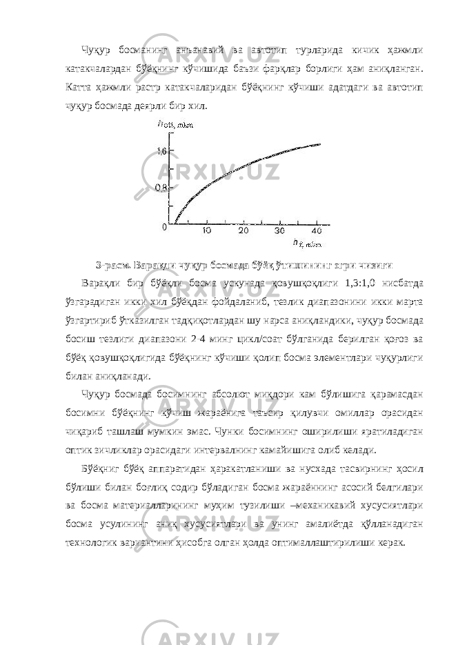 Чуқур босманинг анъанавий ва автотип турларида кичик ҳажмли катакчалардан бўёқнинг кўчишида баъзи фарқлар борлиги ҳам аниқланган. Катта ҳажмли растр катакчаларидан бўёқнинг кўчиши адатдаги ва автотип чуқур босмада деярли бир хил. 3-расм. Варақли чуқур босмада бўёқ ўтишининг эгри чизиғи Варақли бир бўёқли босма ускунада қовушқоқлиги 1,3:1,0 нисбатда ўзгарадиган икки хил бўёқдан фойдаланиб, тезлик диапазонини икки марта ўзгартириб ўтказилган тадқиқотлардан шу нарса аниқландики, чуқур босмада босиш тезлиги диапазони 2-4 минг цикл/соат бўлганида берилган қоғоз ва бўёқ қовушқоқлигида бўёқнинг кўчиши қолип босма элементлари чуқурлиги билан аниқланади. Чуқур босмада босимнинг абсолют миқдори кам бўлишига қарамасдан босимни бўёқнинг кўчиш жараёнига таъсир қилувчи омиллар орасидан чиқариб ташлаш мумкин эмас. Чунки босимнинг оширилиши яратиладиган оптик зичликлар орасидаги интервалнинг камайишига олиб келади. Бўёқниг бўёқ аппаратидан ҳаракатланиши ва нусхада тасвирнинг ҳосил бўлиши билан боғлиқ содир бўладиган босма жараённинг асосий белгилари ва босма материалларининг муҳим тузилиши –механикавий хусусиятлари босма усулининг аниқ хусусиятлари ва унинг амалиётда қўлланадиган технологик вариантини ҳисобга олган ҳолда оптималлаштирилиши керак. 