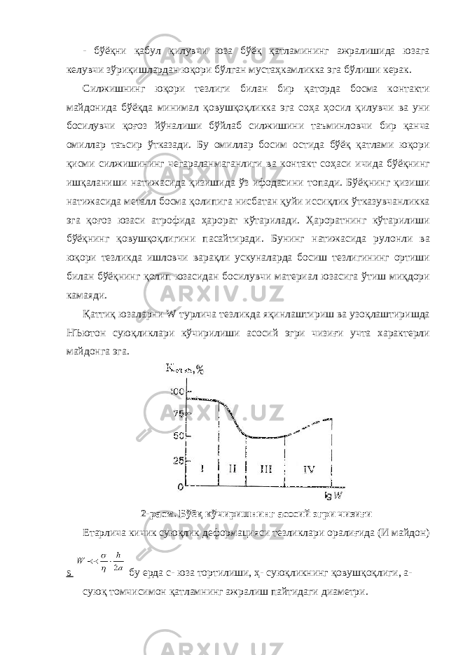 - бўёқни қабул қилувчи юза бўёқ қатламининг ажралишида юзага келувчи зўриқишлардан юқори бўлган мустаҳкамликка эга бўлиши керак. Силжишнинг юқори тезлиги билан бир қаторда босма контакти майдонида бўёқда минимал қовушқоқликка эга соҳа ҳосил қилувчи ва уни босилувчи қоғоз йўналиши бўйлаб силжишини таъминловчи бир қанча омиллар таъсир ўтказади. Бу омиллар босим остида бўёқ қатлами юқори қисми силжишининг чегараланмаганлиги ва контакт соҳаси ичида бўёқнинг ишқаланиши натижасида қизишида ўз ифодасини топади. Бўёқнинг қизиши натижасида металл босма қолипига нисбатан қуйи иссиқлик ўтказувчанликка эга қоғоз юзаси атрофида ҳарорат кўтарилади. Ҳароратнинг кўтарилиши бўёқнинг қовушқоқлигини пасайтиради. Бунинг натижасида рулонли ва юқори тезликда ишловчи варақли ускуналарда босиш тезлигининг ортиши билан бўёқнинг қолип юзасидан босилувчи материал юзасига ўтиш миқдори камаяди. Қаттиқ юзаларни W турлича тезликда яқинлаштириш ва узоқлаштиришда НЪютон суюқликлари кўчирилиши асосий эгри чизиғи учта характерли майдонга эга. 2-расм. Бўёқ кўчиришнинг асосий эгри чизиғи Етарлича кичик суюқлик деформацияси тезликлари оралиғида (И майдон) s бу ерда с- юза тортилиши, ҳ- суюқликнинг қовушқоқлиги, а- суюқ томчисимон қатламнинг ажралиш пайтидаги диаметри. 