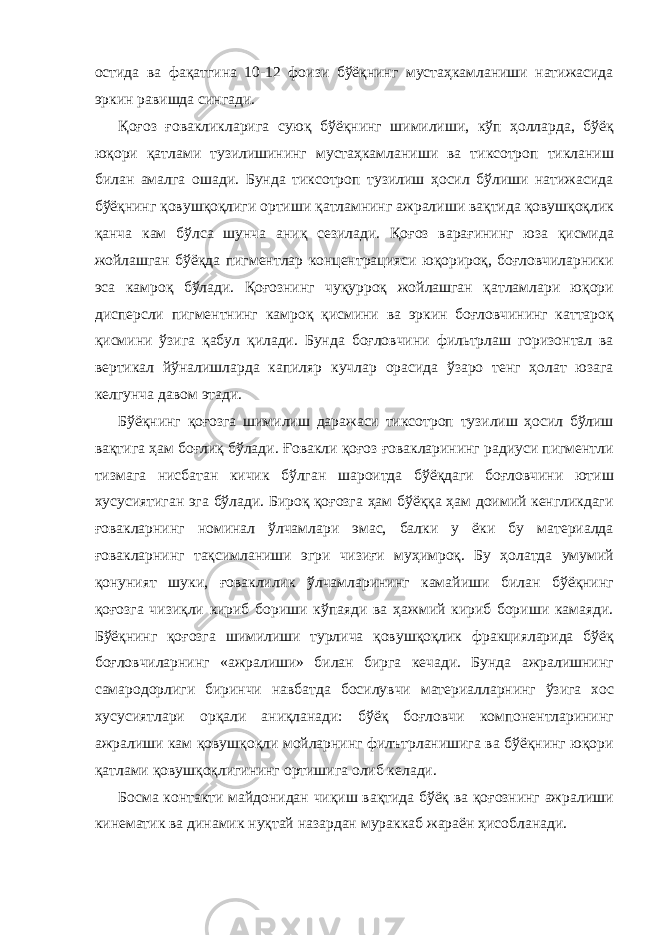 остида ва фақатгина 10-12 фоизи бўёқнинг мустаҳкамланиши натижасида эркин равишда сингади. Қоғоз ғовакликларига суюқ бўёқнинг шимилиши, кўп ҳолларда, бўёқ юқори қатлами тузилишининг мустаҳкамланиши ва тиксотроп тикланиш билан амалга ошади. Бунда тиксотроп тузилиш ҳосил бўлиши натижасида бўёқнинг қовушқоқлиги ортиши қатламнинг ажралиши вақтида қовушқоқлик қанча кам бўлса шунча аниқ сезилади. Қоғоз варағининг юза қисмида жойлашган бўёқда пигментлар концентрацияси юқорироқ, боғловчиларники эса камроқ бўлади. Қоғознинг чуқурроқ жойлашган қатламлари юқори дисперсли пигментнинг камроқ қисмини ва эркин боғловчининг каттароқ қисмини ўзига қабул қилади. Бунда боғловчини фильтрлаш горизонтал ва вертикал йўналишларда капиляр кучлар орасида ўзаро тенг ҳолат юзага келгунча давом этади. Бўёқнинг қоғозга шимилиш даражаси тиксотроп тузилиш ҳосил бўлиш вақтига ҳам боғлиқ бўлади. Ғовакли қоғоз ғовакларининг радиуси пигментли тизмага нисбатан кичик бўлган шароитда бўёқдаги боғловчини ютиш хусусиятиган эга бўлади. Бироқ қоғозга ҳам бўёққа ҳам доимий кенгликдаги ғовакларнинг номинал ўлчамлари эмас, балки у ёки бу материалда ғовакларнинг тақсимланиши эгри чизиғи муҳимроқ. Бу ҳолатда умумий қонуният шуки, ғоваклилик ўлчамларининг камайиши билан бўёқнинг қоғозга чизиқли кириб бориши кўпаяди ва ҳажмий кириб бориши камаяди. Бўёқнинг қоғозга шимилиши турлича қовушқоқлик фракцияларида бўёқ боғловчиларнинг «ажралиши» билан бирга кечади. Бунда ажралишнинг самародорлиги биринчи навбатда босилувчи материалларнинг ўзига хос хусусиятлари орқали аниқланади: бўёқ боғловчи компонентларининг ажралиши кам қовушқоқли мойларнинг филътрланишига ва бўёқнинг юқори қатлами қовушқоқлигининг ортишига олиб келади. Босма контакти майдонидан чиқиш вақтида бўёқ ва қоғознинг ажралиши кинематик ва динамик нуқтай назардан мураккаб жараён ҳисобланади. 