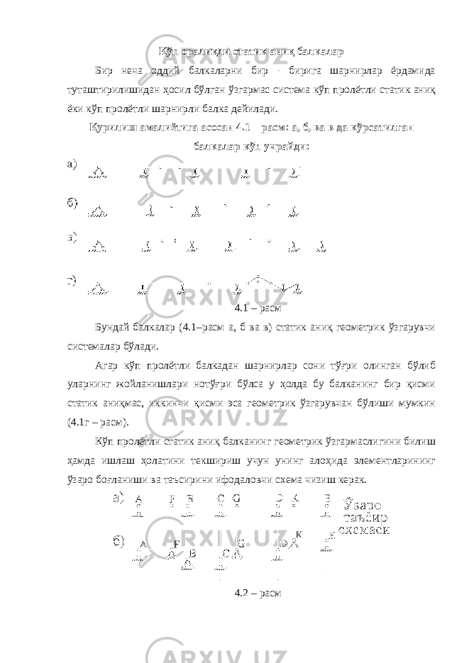 Кўп оралиқли статик аниқ балкалар Бир неча оддий балкаларни бир - бирига шарнирлар ёрдамида туташтирилишидан ҳосил бўлган ўзгармас система кўп пролётли статик аниқ ёки кўп пролётли шарнирли балка дейилади. Қурилиш амалиётига асосан 4.1 – расм: а, б, ва в да кўрсатилган балкалар кўп учрайди: 4.1 – расм Бундай балкалар (4.1–расм а, б ва в) статик аниқ геометрик ўзгарувчи системалар бўлади. Агар кўп пролётли балкадан шарнирлар сони тўғри олинган бўлиб уларнинг жойланишлари нотўғри бўлса у ҳолда бу балканинг бир қисми статик аниқмас, иккинчи қисми эса геометрик ўзгарувчан бўлиши мумкин (4.1г – расм). Кўп пролётли статик аниқ балканинг геометрик ўзгармаслигини билиш ҳамда ишлаш ҳолатини текшириш учун унинг алоҳида элементларининг ўзаро боғланиши ва таъсирини ифодаловчи схема чизиш керак. 4.2 – расм 