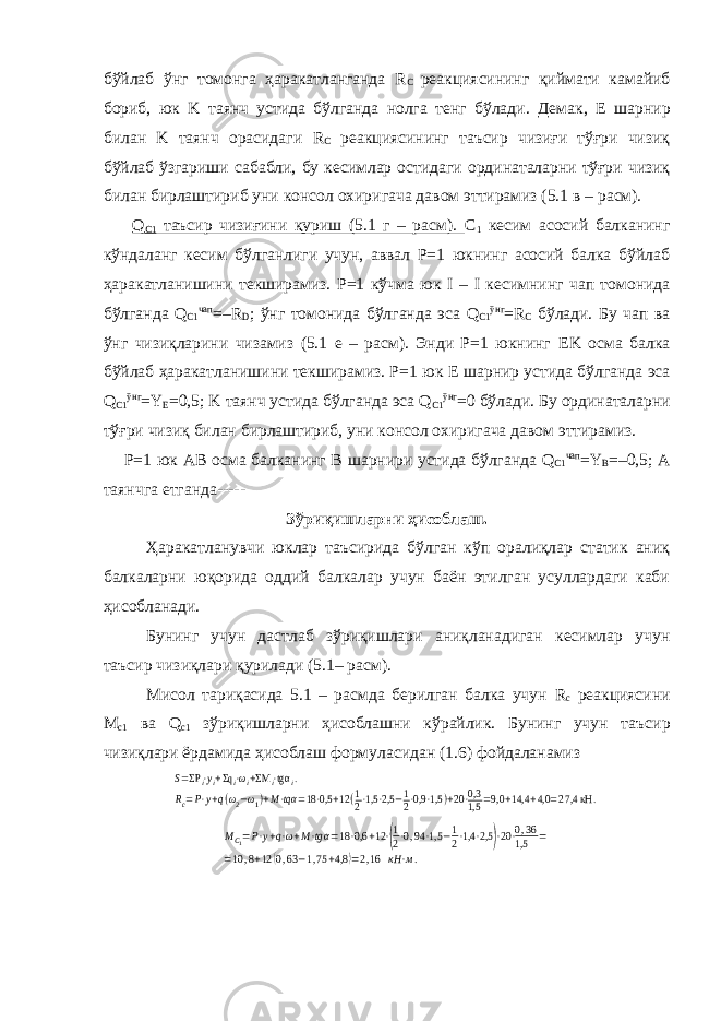 бўйлаб ўнг томонга ҳаракатланганда R C реакциясининг қиймати камайиб бориб, юк K таянч устида бўлганда нолга тенг бўлади. Демак, E шарнир билан K таянч орасидаги R C реакциясининг таъсир чизиғи тўғри чизиқ бўйлаб ўзгариши сабабли, бу кесимлар остидаги ординаталарни тўғри чизиқ билан бирлаштириб уни консол охиригача давом эттирамиз (5.1 в – расм). Q C 1 таъсир чизиғини қуриш (5.1 г – расм). C 1 кесим асосий балканинг кўндаланг кесим бўлганлиги учун, аввал Р=1 юкнинг асосий балка бўйлаб ҳаракатланишини текширамиз. Р=1 кўчма юк I – I кесимнинг чап томонида бўлганда Q C 1 чап =– R D ; ўнг томонида бўлганда эса Q C 1 ўнг = R C бўлади. Бу чап ва ўнг чизиқларини чизамиз (5.1 е – расм). Энди Р=1 юкнинг EK осма балка бўйлаб ҳаракатланишини текширамиз. Р=1 юк E шарнир устида бўлганда эса Q C 1 ўнг = Y E =0,5; K таянч устида бўлганда эса Q C 1 ўнг =0 бўлади. Бу ординаталарни тўғри чизиқ билан бирлаштириб, уни консол охиригача давом эттирамиз. Р=1 юк AB осма балканинг B шарнири устида бўлганда Q C 1 чап = Y B =–0,5; A таянчга етганда----- Зўриқишларни ҳисоблаш. Ҳаракатланувчи юклар таъсирида бўлган кўп оралиқлар статик аниқ балкаларни юқорида оддий балкалар учун баён этилган усуллардаги каби ҳисобланади. Бунинг учун дастлаб зўриқишлари аниқланадиган кесимлар учун таъсир чизиқлари қурилади (5.1– расм). Мисол тариқасида 5.1 – расмда берилган балка учун R c реакциясини M с1 ва Q c 1 зўриқишларни ҳисоблашни кўрайлик. Бунинг учун та ъ сир чизиқлари ёрдамида ҳисоблаш формуласидан (1.6) фойдаланамизS=ΣPi⋅yi+Σqi⋅ωi+ΣM i⋅tgα i. Rc=P⋅y+q(ω2−ω1)+M⋅tqα =18⋅0,5 +12(1 2⋅1,5⋅2,5 −1 2⋅0,9⋅1,5 )+20⋅0,3 1,5 =9,0 +14,4 +4,0 =27,4 кН . MC1=P⋅y+q⋅ω+M⋅tgα=18⋅0,6 +12⋅(1 2⋅0,94⋅1,5 −1 2⋅1,4⋅2,5 )⋅20⋅0,36 1,5 = =10,8+12(0,63−1,75+4,8 )=2,16 кН⋅м. 