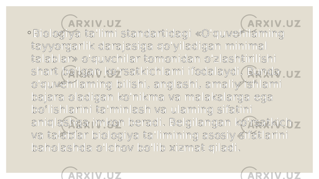 ◦ Biologiya ta&#39;limi standartidagi «O&#39;quvehilaming tayyorgarlik darajasiga qo&#39;yiladigan minimal talablar» o&#39;quvchilar tomonidan o&#39;zlashtirilishi shart bo&#39;lgan ko&#39;rsatkichlami ifodalaydi. Bunda o&#39;quvehilaming bilishi, anglashi, amaliy ishlami bajara oladigan ko&#39;nikma va malakalarga ega bo‘lishlarini ta&#39;minlash va ulaming sifatini aniqlashga imkon beradi. Belgilangan ko&#39;rsatkich va talablar biologiya ta&#39;limining asosiy sifatlarini baholashda o&#39;lchov bo&#39;lib xizmat qiladi. 