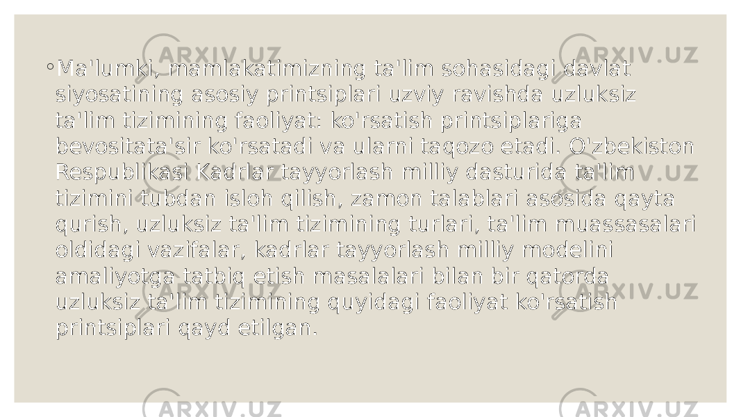 ◦ Ma&#39;lumki, mamlakatimizning ta&#39;lim sohasidagi davlat siyosatining asosiy printsiplari uzviy ravishda uzluksiz ta&#39;lim tizimining faoliyat: ko&#39;rsatish printsiplariga bevositata&#39;sir ko&#39;rsatadi va ularni taqozo etadi. O&#39;zbekiston Respublikasi Kadrlar tayyorlash milliy dasturida ta&#39;lim tizimini tubdan isloh qilish, zamon talablari asosida qayta qurish, uzluksiz ta&#39;lim tizimining turlari, ta&#39;lim muassasalari oldidagi vazifalar, kadrlar tayyorlash milliy modelini amaliyotga tatbiq etish masalalari bilan bir qatorda uzluksiz ta&#39;lim tizimining quyidagi faoliyat ko&#39;rsatish printsiplari qayd etilgan. 