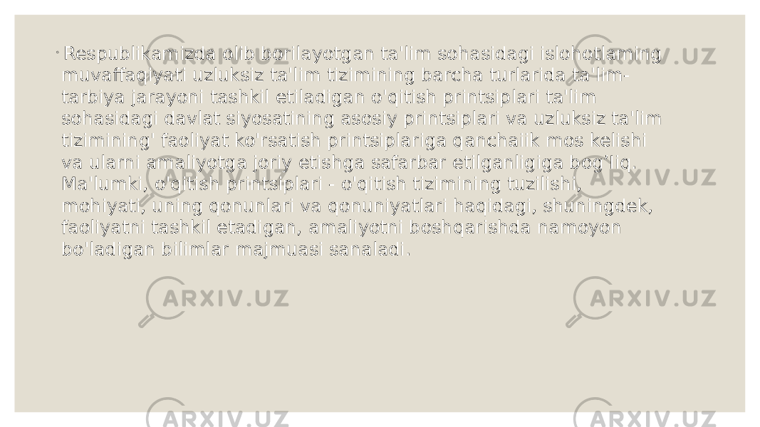 ◦ Respublikamizda olib borilayotgan ta&#39;lim sohasidagi islohotlaming muvaffaqiyati uzluksiz ta&#39;lim tizimining barcha turlarida ta&#39;lim- tarbiya jarayoni tashkil etiladigan o&#39;qitish printsiplari ta&#39;lim sohasidagi davlat siyosatining asosiy printsiplari va uzluksiz ta&#39;lim tizimining&#39; faoliyat ko&#39;rsatish printsiplariga qanchaiik mos kelishi va ularni amaliyotga joriy etishga safarbar etilganligiga bog’Iiq. Ma&#39;lumki, o&#39;qitish printsiplari - o&#39;qitish tizimining tuzilishi, mohiyati, uning qonunlari va qonuniyatlari haqidagi, shuningdek, faoliyatni tashkil etadigan, amaliyotni boshqarishda namoyon bo&#39;ladigan bilimlar majmuasi sanaladi. 