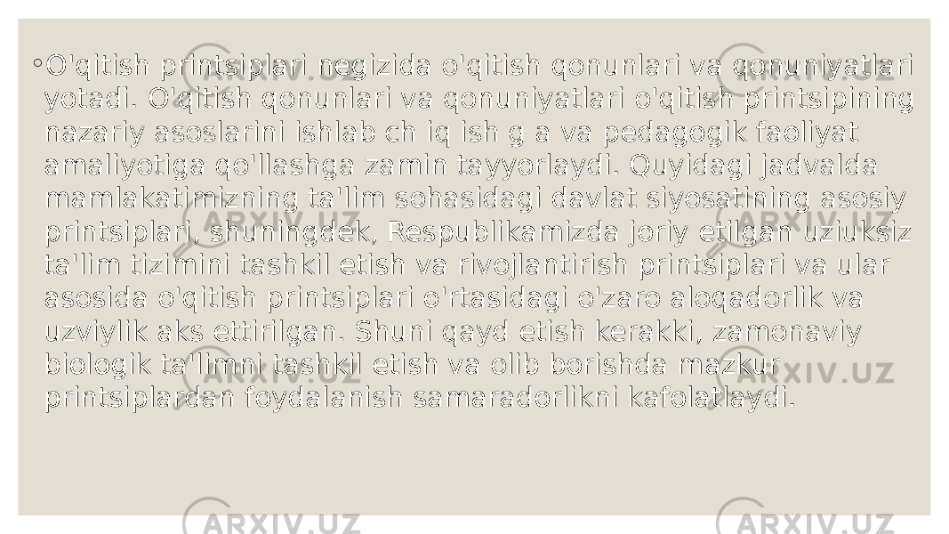 ◦ O&#39;qitish printsiplari negizida o&#39;qitish qonunlari va qonuniyatlari yotadi. O&#39;qitish qonunlari va qonuniyatlari o&#39;qitish printsipining nazariy asoslarini ishlab ch iq ish g a va pedagogik faoliyat amaliyotiga qo&#39;llashga zamin tayyorlaydi. Quyidagi jadvalda mamlakatimizning ta&#39;lim sohasidagi davlat siyosatining asosiy printsiplari, shuningdek, Respublikamizda joriy etilgan uziuksiz ta&#39;lim tizimini tashkil etish va rivojlantirish printsiplari va ular asosida o&#39;qitish printsiplari o&#39;rtasidagi o&#39;zaro aloqadorlik va uzviylik aks ettirilgan. Shuni qayd etish kerakki, zamonaviy biologik ta&#39;limni tashkil etish va olib borishda mazkur printsiplardan foydalanish samaradorlikni kafolatlaydi. 