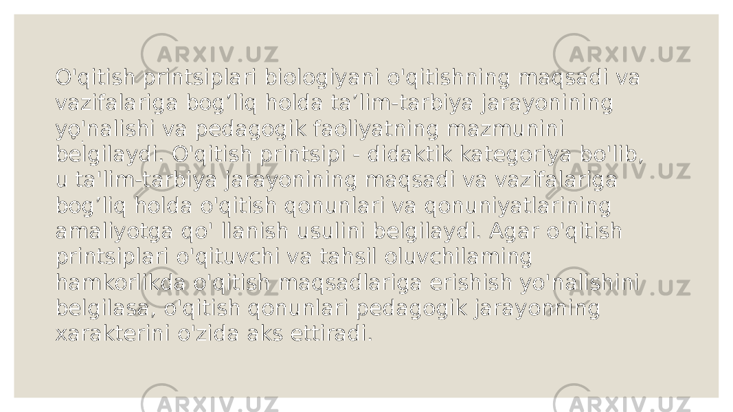 ◦ . O&#39;qitish printsiplari biologiyani o&#39;qitishning maqsadi va vazifalariga bog’liq holda ta’lim-tarbiya jarayonining yo&#39;nalishi va pedagogik faoliyatning mazmunini belgilaydi. O&#39;qitish printsipi - didaktik kategoriya bo&#39;lib, u ta&#39;lim-tarbiya jarayonining maqsadi va vazifalariga bog’liq holda o&#39;qitish qonunlari va qonuniyatlarining amaliyotga qo&#39; llanish usulini belgilaydi. Agar o&#39;qitish printsiplari o&#39;qituvchi va tahsil oluvchilaming hamkorlikda o&#39;qitish maqsadlariga erishish yo&#39;nalishini belgilasa, o&#39;qitish qonunlari pedagogik jarayonning xarakterini o&#39;zida aks ettiradi. 