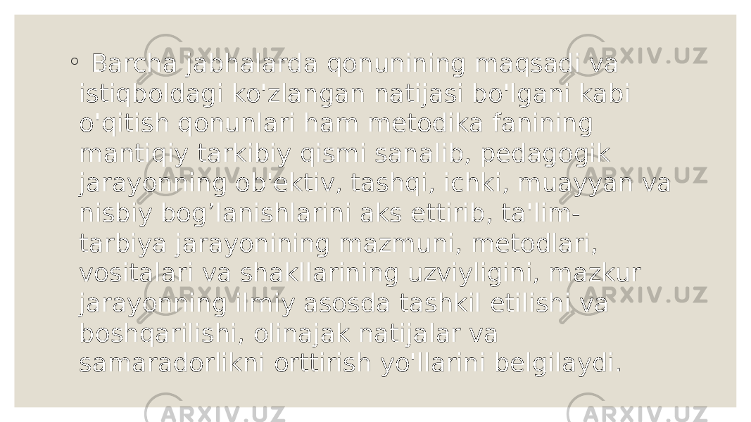 ◦ Barcha jabhalarda qonunining maqsadi va istiqboldagi ko&#39;zlangan natijasi bo&#39;lgani kabi o&#39;qitish qonunlari ham metodika fanining mantiqiy tarkibiy qismi sanalib, pedagogik jarayonning ob&#39;ektiv, tashqi, ichki, muayyan va nisbiy bog’lanishlarini aks ettirib, ta&#39;lim- tarbiya jarayonining mazmuni, metodlari, vositalari va shakllarining uzviyligini, mazkur jarayonning ilmiy asosda tashkil etilishi va boshqarilishi, olinajak natijalar va samaradorlikni orttirish yo&#39;llarini belgilaydi. 