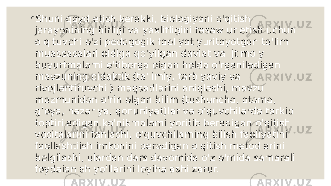 ◦ Shuni qayd etish kerakki, biologiyani o&#39;qitish jarayonining birligi va yaxlitligini tasaw ur etish uchun o&#39;qituvchi o&#39;zi pedagogik faoliyat yuritayotgan ta&#39;lim muassasalari oldiga qo&#39;yilgan davlat va ijtimoiy buyurtmalarni e&#39;tiborga oigan holda o&#39;rganiladigan mavzuning didaktik (ta&#39;limiy, tarbiyaviy va rivojlantiruvchi ) maqsadlarini aniqlashi, mavzu mazmunidan o&#39;rin olgan bilim (tushuncha, atama, g’oya, nazariya, qonuniyat)lar va o&#39;quvchilarda tarkib toptiriladigan ko&#39;nikmalami yoritib beradigan o&#39;qitish vositalarini tanlashi, o&#39;quvchilaming bilish faoliyatini faollashtiish imkonini beradigan o&#39;qitish metodlarini belgilashi, ulardan dars davomida o&#39;z o&#39;mida samarali foydaianish yo&#39;llarini loyihalashi zarur. 