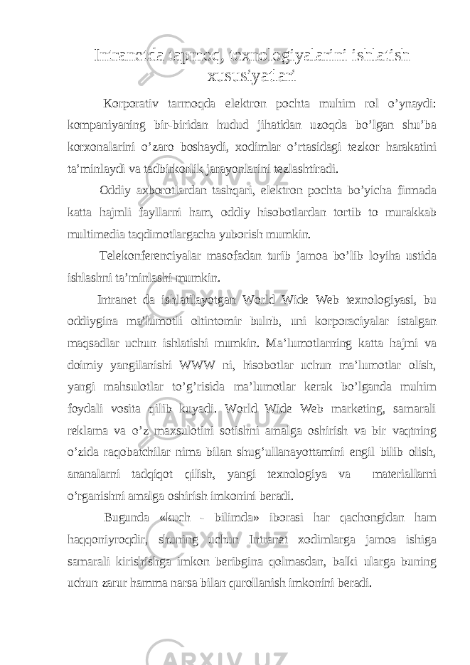 Intranetda tapmoq, texnologiyalarini ishlatish xususiyatlari       Korporativ tarmoqda е lektron pochta muhim rol o’ynaydi: kompaniyaning bir-biridan hudud jihatidan uzoqda bo’lgan shu’ba korxonalarini o’zaro boshaydi, xodimlar o’rtasidagi tezkor harakatini ta’minlaydi va tadbirkorlik jarayonlarini tezlashtiradi.       Oddiy axborotlardan tashqari, е lektron pochta bo’yicha firmada katta hajmli fayllarni ham, oddiy hisobotlardan tortib to murakkab multimedia taqdimotlargacha yuborish mumkin.       Telekonferenciyalar masofadan turib jamoa bo’lib loyiha ustida ishlashni ta’minlashi mumkin.     Intranet da ishlatilayotgan World Wide Web texnologiyasi, bu oddiygina ma’lumotli oltintomir bulnb, uni korporaciyalar istalgan maqsadlar uchun ishlatishi mumkin. Ma’lumotlarning katta hajmi va doimiy yangilanishi WWW ni, hisobotlar uchun ma’lumotlar olish, yangi mahsulotlar to’g’risida ma’lumotlar kerak bo’lganda muhim foydali vosita qilib kuyadi. World Wide Web marketing, samarali reklama va o’z maxsulotini sotishni amalga oshirish va bir vaqtning o’zida raqobatchilar nima bilan shug’ullanayottamini engil bilib olish, ananalarni tadqiqot qilish, yangi texnologiya va       materiallarni o’rganishni amalga oshirish imkonini beradi.       Bugunda «kuch - bilimda» iborasi har qachongidan ham haqqoniyroqdir, shuning uchun Intranet xodimlarga jamoa ishiga samarali kirishishga imkon beribgina qolmasdan, balki ularga buning uchun zarur hamma narsa bilan qurollanish imkonini beradi. 