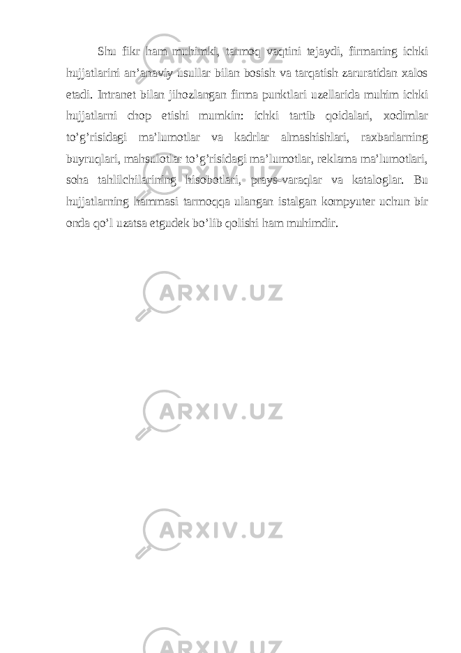       Shu fikr ham muhimki, tarmoq vaqtini tejaydi, firmaning ichki hujjatlarini an’anaviy usullar bilan bosish va tarqatish zaruratidan xalos е tadi. Intranet bilan jihozlangan firma punktlari uzellarida muhim ichki hujjatlarni chop е tishi mumkin: ichki tartib qoidalari, xodimlar to’g’risidagi ma’lumotlar va kadrlar almashishlari, raxbarlarning buyruqlari, mahsulotlar to’g’risidagi ma’lumotlar, reklama ma’lumotlari, soha tahlilchilarining hisobotlari, prays-varaqlar va kataloglar. Bu hujjatlarning hammasi tarmoqqa ulangan istalgan kompyuter uchun bir onda qo’l uzatsa etgudek bo’lib qolishi ham muhimdir. 