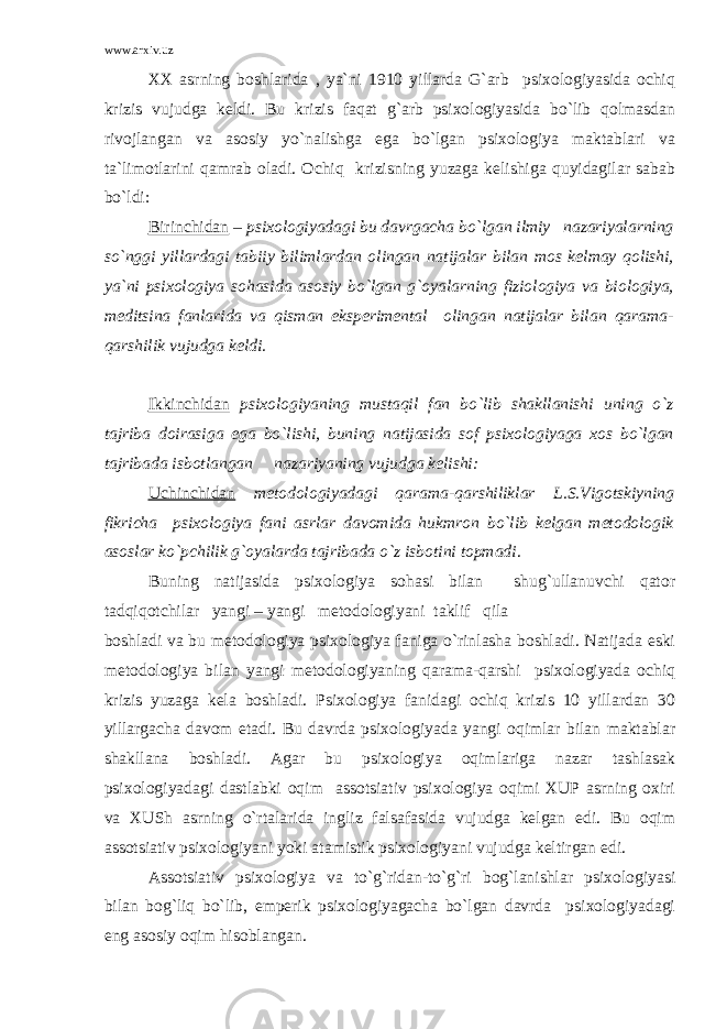 www.arxiv.uz XX asrning boshlarida , ya`ni 1910 yillarda G`arb psixologiyasida ochiq krizis vujudga keldi. Bu krizis faqat g`arb psixologiyasida bo`lib qolmasdan rivojlangan va asosiy yo`nalishga ega bo`lgan psixologiya maktablari va ta`limotlarini qamrab oladi. Ochiq krizisning yuzaga kelishiga quyidagilar sabab bo`ldi: Birinchidan – psixologiyadagi bu davrgacha bo`lgan ilmiy nazariyalarning so`nggi yillardagi tabiiy bilimlardan olingan natijalar bilan mos kelmay qolishi, ya`ni psixologiya sohasida asosiy bo`lgan g`oyalarning fiziologiya va biologiya, meditsina fanlarida va qisman eksperimental olingan natijalar bilan qarama- qarshilik vujudga keldi. Ikkinchidan psixologiyaning mustaqil fan bo`lib shakllanishi uning o`z tajriba doirasiga ega bo`lishi, buning natijasida sof psixologiyaga xos bo`lgan tajribada isbotlangan nazariyaning vujudga kelishi: Uchinchidan metodologiyadagi qarama-qarshiliklar L.S.Vigotskiyning fikricha psixologiya fani asrlar davomida hukmron bo`lib kelgan metodologik asoslar ko`pchilik g`oyalarda tajribada o`z isbotini topmadi . Buning natijasida psixologiya sohasi bilan shug`ullanuvchi qator tadqiqotchilar yangi – yangi metodologiyani taklif qila boshladi va bu metodologiya psixologiya faniga o`rinlasha boshladi. Natijada eski metodologiya bilan yangi metodologiyaning qarama-qarshi psixologiyada ochiq krizis yuzaga kela boshladi. Psixologiya fanidagi ochiq krizis 10 yillardan 30 yillargacha davom etadi. Bu davrda psixologiyada yangi oqimlar bilan maktablar shakllana boshladi. Agar bu psixologiya oqimlariga nazar tashlasak psixologiyadagi dastlabki oqim assotsiativ psixologiya oqimi XUP asrning oxiri va XUSh asrning o`rtalarida ingliz falsafasida vujudga kelgan edi. Bu oqim assotsiativ psixologiyani yoki atamistik psixologiyani vujudga keltirgan edi. Assotsiativ psixologiya va to`g`ridan-to`g`ri bog`lanishlar psixologiyasi bilan bog`liq bo`lib, emperik psixologiyagacha bo`lgan davrda psixologiyadagi eng asosiy oqim hisoblangan. 