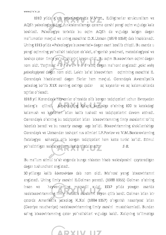 www.arxiv.uz 1910 yilda g`arb psixologiyasida V.Vunt., E.Giginerlar strukturalizm va AQSh psixologiyasidagi funktsionalizmga qarama-qarshi yangi oqim vujudga kela boshladi. Psixologiya tarixida bu oqim AQSh da vujudga kelgan degan ma`lumotlar mavjud va uning asoschisi D.X.Uotson (1878-1958) deb hisoblanadi. Uning 1913 yilda «Psixologiya buxaveristi» degan asari bosilib chiqdi. Bu asarda u yangi oqimning yo`nalishi tadqiqot ob`ekti, o`rganish predmeti, metodologiyasi va boshqa qator ilmiy yo`nalishlarini bayon qildi. Bu oqim Buxeovirizm oqimi degan nom oldi. Tarjimasi – b i x v i r e a d - xulq degan ma`noni anglatadi ,yoki xalq psixologiyasi degan nom oldi. Lekin ba`zi bixeovirizm oqimining asoschisi E. Gorandayk hisoblanadi degan fikrlar ham mavjud. Gorandayk Avstraliyalik psixolog bo`lib X1X asrning oxiriga qadar oq kaptarlar va oq kalamushlarda tajriba o`tkazdi. 1918 yil Korandayk hayvonlar o`rtasida olib borgan tadqiqotlari uchun Evropadan badarg`a qilindi. Amerikaning Kolerb kemasiga o`zining 100 ta katakdagi kalamush va kaptarlari bilan kelib tushadi va tadqiqotlarini davom ettiradi. Gerrandayk o`zining bu tadqiqotlari bilan bixeovirizmning ilmiy asoslarini to`liq isbotlab beradi va bu nazariy asosga ega bo`ldi. Bixeovirizmning shakllanishiga Gorandayk va Uotsondan tashqari rus olimlari I.P.Pavlov va V.M.Bexterevlarning fiziologiya sohasida olib borgan tadqiqotlari ham katta turtki bo`ldi. Stimul yo`naltirilgan reaktsiya formulasida ifodalanadi. S-R. Bu ma`lum stimul ta`sir etganda bunga nisbatan hisob reaktsiyasini qaytaradigan degan tushunchani anglatadi. 30-yillarga kelib bixeovirizm deb nom oldi. Ma`nosi yangi bixeovirizmni anglatadi. Uning ilmiy asosini E.Golmen yaratdi. (1988-1955) Golmen o`zining inson va hayvonlarning maqsadli xulqi 1932 yilda yozgan asarida neobixeovirizmning ilmiy metodik asoslarini bayon qilib berdi. Golmen bilan bir qatorda Amerikalik psixolog K.Xol (1884-1952) o`rganish nazariyasi bilan (Georiya naucheniya) neobixeovirizmning ilmiy asosini mustahkamladi. Bundan so`ng bixeovirizmning qator yo`nalishlari vujudga keldi. Xalqning ta`limotiga 