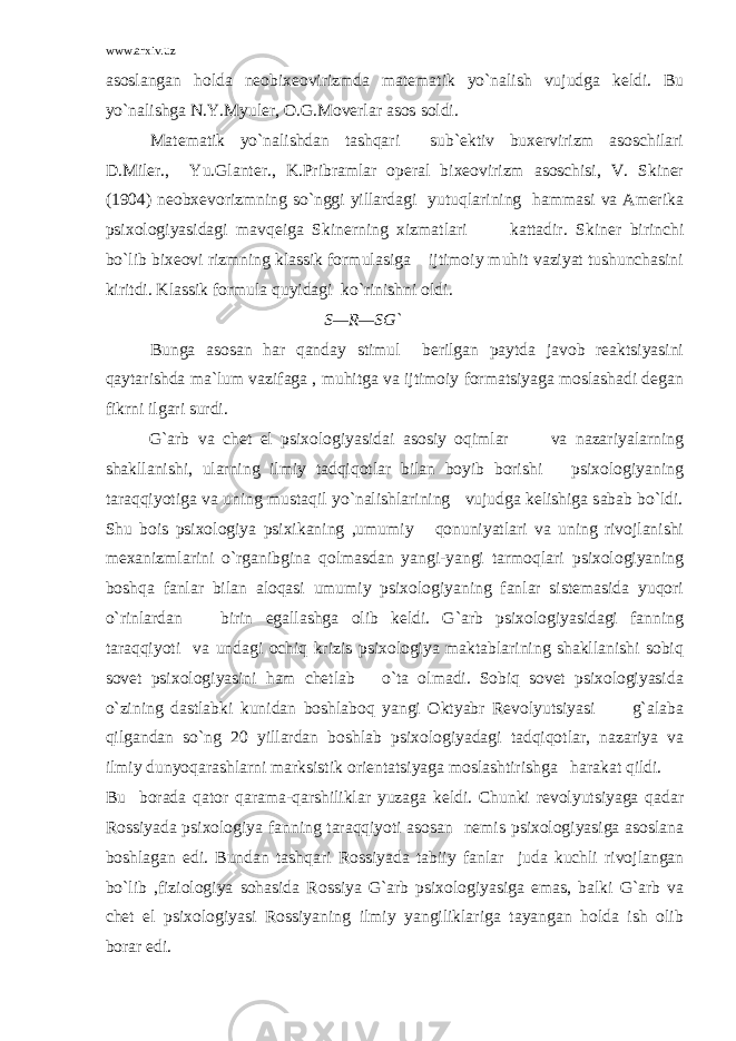 www.arxiv.uz asoslangan holda neobixeovirizmda matematik yo`nalish vujudga keldi. Bu yo`nalishga N.Y.Myuler, O.G.Moverlar asos soldi. Matematik yo`nalishdan tashqari sub`ektiv buxervirizm asoschilari D.Miler., Yu.Glanter., K.Pribramlar operal bixeovirizm asoschisi, V. Skiner (1904) neobxevorizmning so`nggi yillardagi yutuqlarining hammasi va Amerika psixologiyasidagi mavqeiga Skinerning xizmatlari kattadir. Skiner birinchi bo`lib bixeovi rizmning klassik formulasiga ijtimoiy muhit vaziyat tushunchasini kiritdi. Klassik formula quyidagi ko`rinishni oldi. S—R—SG` Bunga asosan har qanday stimul berilgan paytda javob reaktsiyasini qaytarishda ma`lum vazifaga , muhitga va ijtimoiy formatsiyaga moslashadi degan fikrni ilgari surdi. G`arb va chet el psixologiyasidai asosiy oqimlar va nazariyalarning shakllanishi, ularning ilmiy tadqiqotlar bilan boyib borishi psixologiyaning taraqqiyotiga va uning mustaqil yo`nalishlarining vujudga kelishiga sabab bo`ldi. Shu bois psixologiya psixikaning ,umumiy qonuniyatlari va uning rivojlanishi mexanizmlarini o`rganibgina qolmasdan yangi-yangi tarmoqlari psixologiyaning boshqa fanlar bilan aloqasi umumiy psixologiyaning fanlar sistemasida yuqori o`rinlardan birin egallashga olib keldi. G`arb psixologiyasidagi fanning taraqqiyoti va undagi ochiq krizis psixologiya maktablarining shakllanishi sobiq sovet psixologiyasini ham chetlab o`ta olmadi. Sobiq sovet psixologiyasida o`zining dastlabki kunidan boshlaboq yangi Oktyabr Revolyutsiyasi g`alaba qilgandan so`ng 20 yillardan boshlab psixologiyadagi tadqiqotlar, nazariya va ilmiy dunyoqarashlarni marksistik orientatsiyaga moslashtirishga harakat qildi. Bu borada qator qarama-qarshiliklar yuzaga keldi. Chunki revolyutsiyaga qadar Rossiyada psixologiya fanning taraqqiyoti asosan nemis psixologiyasiga asoslana boshlagan edi. Bundan tashqari Rossiyada tabiiy fanlar juda kuchli rivojlangan bo`lib ,fiziologiya sohasida Rossiya G`arb psixologiyasiga emas, balki G`arb va chet el psixologiyasi Rossiyaning ilmiy yangiliklariga tayangan holda ish olib borar edi. 