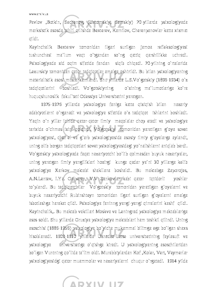 www.arxiv.uz Pavlov ,Botkin, Sechenov, (Uxtomskiy, Semskiy) 20-yillarda psixologiyada marksistik asosda tahlil qilishda Bexterev, Karnilov, Cherenpanovlar katta xizmat qildi. Keyinchalik Bexterev tomonidan ilgari surilgan jamoa refleksologiyasi tushunchasi ma`lum vaqt o`tgandan so`ng qattiq qarshilikka uchradi. Psixologiyada zid oqim sifatida fandan siqib chiqadi. 20-yilning o`rtalarida Lezurskiy tomonidan qator tadqiqotlar amalga oshirildi. Bu bilan psixologiyaning materialistik asosi mustahkamlandi. Shu yillarda L.S.Vo`gotskiy (1896-1934) o`z tadqiqotlarini boshladi. Vo`gotskiyning o`zining ma`lumotlariga ko`ra huquqshunoslik fakul`teti Odessiya Universitetini yaratgan. 1925-1926 yillarda psixologiya faniga katta qiziqish bilan nazariy adabiyotlarni o`rganadi va psixologiya sifatida o`z tadqiqot ishlarini boshladi. Yaqin o`n yillar ichida qator-qator ilmiy maqolalar chop etadi va psixologiya tarixida o`chmas izini qoldirdi. Vo`gotskiy tomonidan yaratilgan g`oya sovet psixologiyasi, chet el va g`arb psixologiyasida asosiy ilmiy g`oyalarga aylandi, uning olib borgan tadqiqotlari sovet psixologiyasidagi yo`nalishlarni aniqlab berdi. Vo`gotskiy psixologiyada faqat nazariyotchi bo`lib qolmasdan buyuk nazariyalar, uning yaratgan ilmiy yangiliklari hozirgi kunga qadar ya`ni 30 yillarga kelib psixologiya Xarkov maktabi shakllana boshaldi. Bu maktabga Zaporojes, A.N.Lentev, I.Ya. Galperen, V.V Zankovlar kabi qator iqtidorli yoshlar to`plandi. Bu tadqiqotchilar Vo`gotskiy tomonidan yaratilgan g`oyalarni va buyuk nazariyotchi Rubinshteyn tomonidan ilgari surilgan g`oyalarni amalga isbotlashga harakat qildi. Psixologiya faninng yangi-yangi qirralarini kashf qildi. Keyinchalik,. Bu maktab vakillari Moskva va Leningrad psixologiya maktablariga asos soldi. Shu yillarda Gruziya psixologiya maktablari ham tashkil qilindi. Uning asoschisi (1886-1956) psixologiya bo`yicha mukammal bilimga ega bo`lgan shaxs hisoblanadi. 1909-1910 yillarda Uznadze-Letse universitetining faylasufi va psixologiya universitetiga o`qishga kiradi. U psixologiyaning asoschilaridan bo`lgan Vuntning qo`lida ta`lim oldi. Murabbiylardan Kof ,Koler, Vert, Veymerlar psixologiyasidgi qator muammolar va nazariyalarni chuqur o`rgatadi. 1914 yilda 