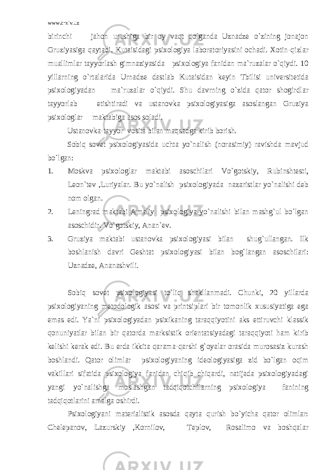 www.arxiv.uz birinchi jahon urushiga bir oy vaqt qolganda Uznadze o`zining jonajon Gruziyasiga qaytadi. Kutaisidagi psixologiya laboratoriyasini ochadi. Xotin-qizlar muallimlar tayyorlash gimnaziyasida psixologiya fanidan ma`ruzalar o`qiydi. 10 yillarning o`rtalarida Urnadze dastlab Kutaisidan keyin Tbilisi universitetida psixologiyadan ma`ruzalar o`qiydi. Shu davrning o`zida qator shogirdlar tayyorlab etishtiradi va ustanovka psixologiyasiga asoslangan Gruziya psixologlar maktabiga asos soladi. Ustanovka-tayyor vosita bilan maqsadga kirib borish. Sobiq sovet psixologiyasida uchta yo`nalish (norasimiy) ravishda mavjud bo`lgan: 1. Moskva psixologlar maktabi asoschilari Vo`gotskiy, Rubinshtesti, Leon`tev ,Luriyalar. Bu yo`nalish psixologiyada nazaristlar yo`nalishi deb nom olgan. 2. Leningrad maktabi Amaliy psixologiya yo`nalishi bilan mashg`ul bo`lgan asoschidir. Vo`gotskiy, Anan`ev. 3. Gruziya maktabi ustanovka psixologiyasi bilan shug`ullangan. Ilk boshlanish davri Geshtat psixologiyasi bilan bog`langan asoschilari: Uznadze, Ananashvili. Sobiq sovet psixologiyasi to`liq shakllanmadi. Chunki, 20 yillarda psixologiyaning metodologik asosi va printsiplari bir tomonlik xususiyatiga ega emas edi. Ya`ni psixologiyadan psixikaning taraqqiyotini aks ettiruvchi klassik qonuniyatlar bilan bir qatorda marksistik orientatsiyadagi taraqqiyoti ham kirib kelishi kerak edi. Bu erda ikkita qarama-qarshi g`oyalar orasida murosasiz kurash boshlandi. Qator olimlar psixologiyaning ideologiyasiga zid bo`lgan oqim vakillari sifatida psixologiya fanidan chiqib chiqardi, natijada psixologiyadagi yangi yo`nalishga moslashgan tadqiqotchilarning psixologiya fanining tadqiqotlarini amalga oshirdi. Psixologiyani materialistik asosda qayta qurish bo`yicha qator olimlar: Chelepanov, Lazurskiy ,Kornilov, Teplov, Rosalimo va boshqalar 