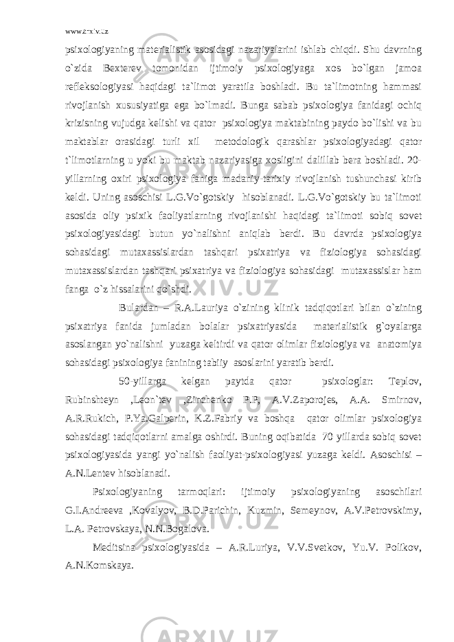 www.arxiv.uz psixologiyaning materialistik asosidagi nazariyalarini ishlab chiqdi. Shu davrning o`zida Bexterev tomonidan ijtimoiy psixologiyaga xos bo`lgan jamoa refleksologiyasi haqidagi ta`limot yaratila boshladi. Bu ta`limotning hammasi rivojlanish xususiyatiga ega bo`lmadi. Bunga sabab psixologiya fanidagi ochiq krizisning vujudga kelishi va qator psixologiya maktabining paydo bo`lishi va bu maktablar orasidagi turli xil metodologik qarashlar psixologiyadagi qator t`limotlarning u yoki bu maktab nazariyasiga xosligini dalillab bera boshladi. 20- yillarning oxiri psixologiya faniga madaniy-tarixiy rivojlanish tushunchasi kirib keldi. Uning asoschisi L.G.Vo`gotskiy hisoblanadi. L.G.Vo`gotskiy bu ta`limoti asosida oliy psixik faoliyatlarning rivojlanishi haqidagi ta`limoti sobiq sovet psixologiyasidagi butun yo`nalishni aniqlab berdi. Bu davrda psixologiya sohasidagi mutaxassislardan tashqari psixatriya va fiziologiya sohasidagi mutaxassislardan tashqari psixatriya va fiziologiya sohasidagi mutaxassislar ham fanga o`z hissalarini qo`shdi. Bulardan – R.A.Lauriya o`zining klinik tadqiqotlari bilan o`zining psixatriya fanida jumladan bolalar psixatriyasida materialistik g`oyalarga asoslangan yo`nalishni yuzaga keltirdi va qator olimlar fiziologiya va anatomiya sohasidagi psixologiya fanining tabiiy asoslarini yaratib berdi. 50-yillarga kelgan paytda qator psixologlar: Teplov, Rubinshteyn ,Leon`tev ,Zinchenko P.P, A.V.Zaporojes, A.A. Smirnov, A.R.Rukich, P.Ya.Galperin, K.Z.Fabriy va boshqa qator olimlar psixologiya sohasidagi tadqiqotlarni amalga oshirdi. Buning oqibatida 70 yillarda sobiq sovet psixologiyasida yangi yo`nalish faoliyat-psixologiyasi yuzaga keldi. Asoschisi – A.N.Lentev hisoblanadi. Psixologiyaning tarmoqlari: ijtimoiy psixologiyaning asoschilari G.I.Andreeva ,Kovalyov, B.D.Parichin, Kuzmin, Semeynov, A.V.Petrovskimy, L.A. Petrovskaya, N.N.Bogalova. Meditsina psixologiyasida – A.R.Luriya, V.V.Svetkov, Yu.V. Polikov, A.N.Komskaya. 