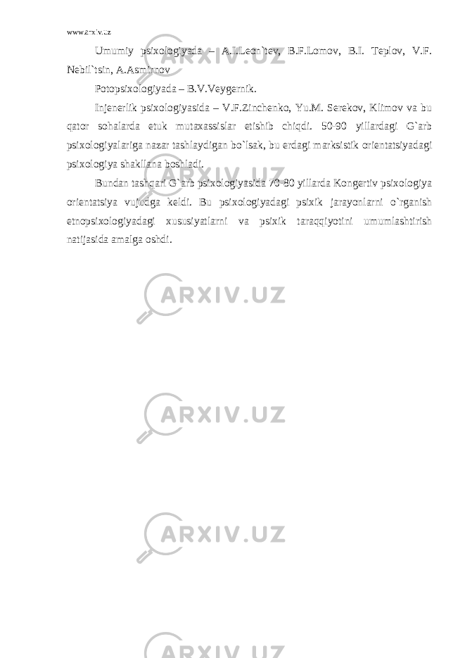 www.arxiv.uz Umumiy psixologiyada – A.I.Leon`tev, B.F.Lomov, B.I. Teplov, V.F. Nebil`tsin, A.Asmirnov Potopsixologiyada – B.V.Veygernik. Injenerlik psixologiyasida – V.F.Zinchenko, Yu.M. Serekov, Klimov va bu qator sohalarda etuk mutaxassislar etishib chiqdi. 50-90 yillardagi G`arb psixologiyalariga nazar tashlaydigan bo`lsak, bu erdagi marksistik orientatsiyadagi psixologiya shakllana boshladi. Bundan tashqari G`arb psixologiyasida 70-80 yillarda Kongertiv psixologiya orientatsiya vujudga keldi. Bu psixologiyadagi psixik jarayonlarni o`rganish etnopsixologiyadagi xususiyatlarni va psixik taraqqiyotini umumlashtirish natijasida amalga oshdi. 