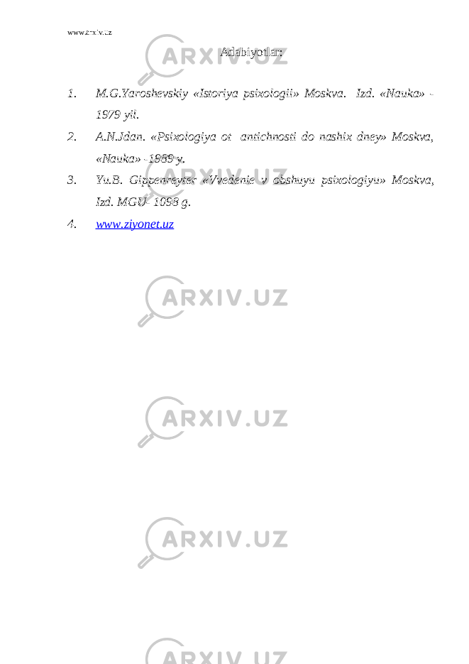 www.arxiv.uz Adabiyotlar: 1. M.G.Yaroshevskiy «Istoriya psixologii» Moskva. Izd. «Nauka» - 1979 yil. 2. A.N.Jdan. «Psixologiya ot antichnosti do nashix dney» Moskva, «Nauka» -1989 y. 3. Yu.B. Gippenreyter «Vvedenie v obshuyu psixologiyu» Moskva, Izd. MGU- 1098 g. 4. www.ziyonet.uz 