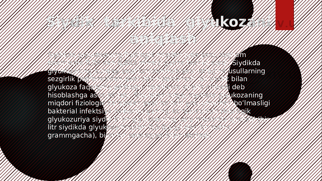 Siydik tarkibida glyukozani aniqlash Siydikda glyukozaning fiziologik miqdori juda past, sog’lom odamlarda 0,06 dan 0,083 mmol/l gacha tashkil etadi. Siydikda glyukozaning bunday past kontsentratsiyasi ko’pgina usullarning sezgirlik pog’onasidan past deb hisoblanadi. Bu siydik bilan glyukoza faqatgina patologik holatlarda ajralib chiqadi deb hisoblashga asos bo’ladi. Shu bilan birga, siydikda glyukozaning miqdori fiziologik darajadan past bo’lishi yoki umuman bo’lmasligi bakterial infektsiya bakteriuriyaning ko’rsatkichidir.Patologik glyukozuriya siydik bilan glyukozaning ko’p miqdorda ajralishi (bir litr siydikda glyukoza miqdori 0,3-0,5 g/l dan bir necha grammgacha), biror bir patologiya bilan kechadi. 