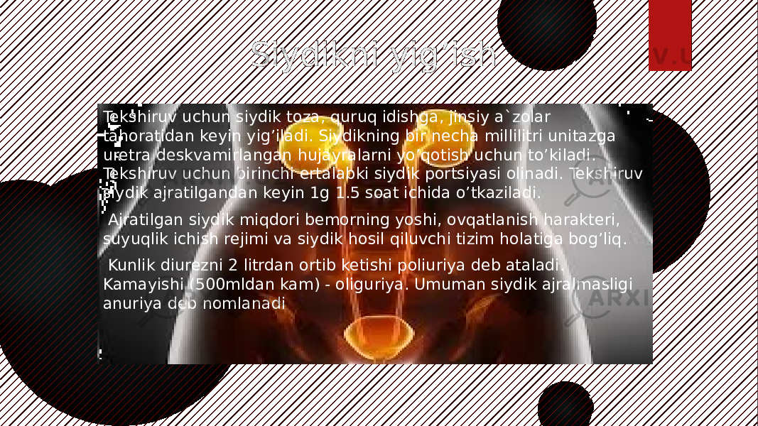  Siydikni yig’ish Tekshiruv uchun siydik toza, quruq idishga, jinsiy a`zolar tahoratidan keyin yig’iladi. Siydikning bir necha millilitri unitazga uretra deskvamirlangan hujayralarni yo’qotish uchun to’kiladi. Tekshiruv uchun birinchi ertalabki siydik portsiyasi olinadi. Tekshiruv siydik ajratilgandan keyin 1g 1.5 soat ichida o’tkaziladi. Ajratilgan siydik miqdori bemorning yoshi, ovqatlanish harakteri, suyuqlik ichish rejimi va siydik hosil qiluvchi tizim holatiga bog’liq.   Kunlik diurezni 2 litrdan ortib ketishi poliuriya deb ataladi. Kamayishi (500mldan kam) - oliguriya. Umuman siydik ajralmasligi anuriya deb nomlanadi 