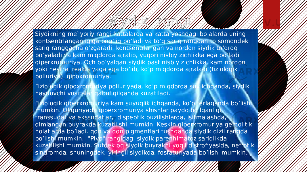  Siydik rangi Siydikning me`yoriy rangi kattalarda va katta yoshdagi bolalarda uning kontsentrlanganligiga bog’liq bo’ladi va to’q sariq rangdan to somondek sariq ranggacha o’zgaradi. kontsentrlangan va nordon siydik to’qroq bo’yaladi va kam miqdorda ajralib, yuqori nisbiy zichlikka ega bo’ladi giperxromuriya. Och bo’yalgan siydik past nisbiy zichlikka, kam nordon yoki neytral reaktsiyaga ega bo’lib, ko’p miqdorda ajraladi (fiziologik poliuriya) gipoxromuriya. Fiziologik gipoxromuriya poliuriyada, ko’p miqdorda suv ichganda, siydik haydovchi vositalar qabul qilganda kuzatiladi. Fiziologik giperxromuriya kam suyuqlik ichganda, ko’p terlaganda bo’lishi mumkin. Oliguriyada giperxromuriya shishlar paydo bo’lganligi, transsudat va ekssudatlar, dispeptik buzilishlarda, isitmalashda, dimlangan buyrakda kuzatilishi mumkin. Keskin giperxromuriya gemolitik holatlarda bo’ladi. qon va qon pigmentlari tushganda siydik qizil rangda bo’lishi mumkin. &#34;Pivo&#34; rangidagi siydik parenhimatoz sariqlikda kuzatilishi mumkin. Sutdek oq siydik buyrakni yoqli distrofiyasida, nefrotik sindromda, shuningdek, yiringli siydikda, fosfaturiyada bo’lishi mumkin. 