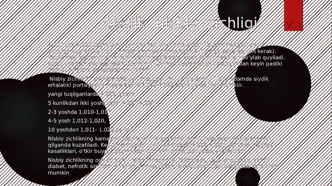  Siydik nisbiy zichligi 1,000 dan 1,050 gacha bo’lingan urometr bilan aniqlanadi. Tekshirilayotgaн siydik silindrga quyiladi (silindr diametri urometr diametridan 1-2 sm ga katta bo’lishi kerak). Ko’pik hosil bo’lishini oldini olish uchun siydik asta- sekin silindr devorlari bo’ylab quyiladi. quruq urometr siydikka sekin tushiriladi. Urometr tebranishlari to’xtagandan keyin pastki menisk bo’yicha ko’rsatkich aniqlanadi. Nisbiy zichlik 1 l siydikda eritilgan moddalar miqdoriga boqliq. Katta odamda siydik ertalabki portsiyasida nisbiy zichlik 1,015-1,025 oraliqida bo’lishi mumkin. yangi tuqilganlarda 1,018 gacha, 5 kunlikdan ikki yoshgacha 1,002-1,004, 2-3 yoshda 1,010-1,017, 4-5 yosh 1,012-1,020, 10 yoshdan 1,011- 1,025 ga teng. Nisbiy zichlikning kamayishi ko’p suyuqlik ichganda, siydik haydovchi vositalar qabul qilganda kuzatiladi. Keskin kamayishi qandsiz diabet (1,001-1,004), surunkali buyrak kasalliklari, o’tkir buyrak etishmovchiligi, amiloidoz, polikistozda kuzatiladi. Nisbiy zichlikning oshishi quruq ovqatlar eganda, isitmalash, ko’p terlaganda, qandli diabet, nefrotik sindrom, shishlar, transsudatlar, ekssudatlar qosil bo’lganda kuzatilish mumkin. 