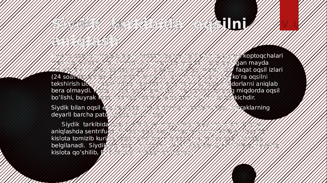 Siydik tarkibida oqsilni aniqlash Plazma oqsillari molekulalari haddan tashqari yirik bo’lib,buyrak koptoqchalari membranasidan o’ta olmaydi. Shu membrana orqali o’ta oladigan mayda molekulalar me`yorda qayta so’rilib ketadi. Me`yoriy siydikda faqat oqsil izlari (24 soat davomida 0,15 g dan kam) bo’lishi mumkin, shunga ko’ra oqsilni tekshirish uchun qo’yiladigan standart sinamalar bunday miqdorlarni aniqlab bera olmaydi. Proteinuriya, ya`ni siydikda me`yordan ko’proq miqdorda oqsil bo’lishi, buyrak kasalliklaridan darak beradigan muhim ko’rsatkichdir. Siydik bilan oqsil ekskretsiyasining kuchayishi, proteinuriya, buyraklarning deyarli barcha patologiyasidа uchraydi. Siydik tarkibida oqsilni sifatiy va miqdoriy aniqlash mumkin. Sifatiy aniqlashda sentrifugа qilingan siydikka bir necha tomchi 20% sul&#39;fasalitsil kislota tomizib kuriladi. Agar siydikda hiralashish kuzatilsa oqsil bor deb belgilanadi. Siydikdagi oqsil miqdorini 1,25ml siydikka 3,75ml 3% sul&#39;fasalitsil kislota qo’shilib, FEK da oqsil miqdori aniqlanadi. 