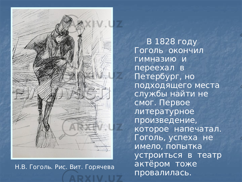 В 1828 году Гоголь окончил гимназию и переехал в Петербург, но подходящего места службы найти не смог. Первое литературное произведение, которое напечатал. Гоголь, успеха не имело, попытка устроиться в театр актёром тоже провалилась.Н.В. Гоголь. Рис. Вит. Горячева 