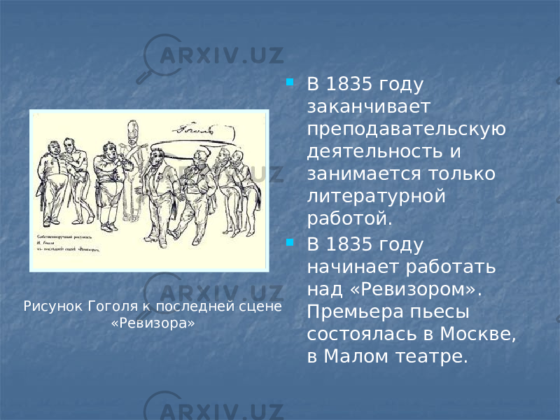  В 1835 году заканчивает преподавательскую деятельность и занимается только литературной работой.  В 1835 году начинает работать над «Ревизором». Премьера пьесы состоялась в Москве, в Малом театре.Рисунок Гоголя к последней сцене «Ревизора» 