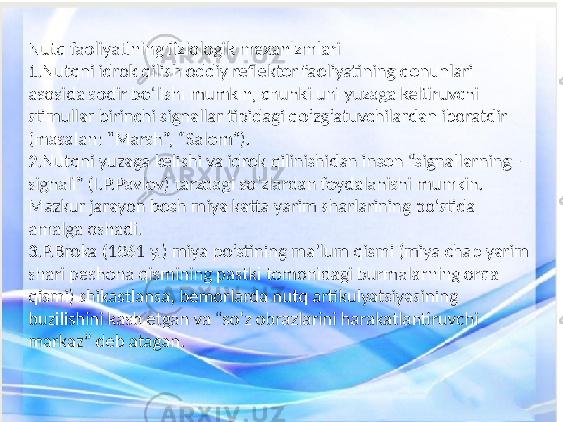 Nutq faoliyatining fiziologik mexanizmlari 1.Nutqni idrok qilish oddiy reflektor faoliyatining qonunlari asosida sodir bo‘lishi mumkin, chunki uni yuzaga keltiruvchi stimullar birinchi signallar tipidagi qo‘zg‘atuvchilardan iboratdir (masalan: “Marsh”, “Salom”). 2.Nutqni yuzaga kelishi va idrok qilinishidan inson “signallarning - signali” (I.P.Pavlov) tarzdagi so‘zlardan foydalanishi mumkin. Mazkur jarayon bosh miya katta yarim sharlarining po‘stida amalga oshadi. 3.P.Broka (1861 y.) miya po‘stining ma’lum qismi (miya chap yarim shari peshona qismining pastki tomonidagi burmalarning orqa qismi) shikastlansa, bemorlarda nutq artikulyatsiyasining buzilishini kasb etgan va “so‘z obrazlarini harakatlantiruvchi markaz” deb atagan. 