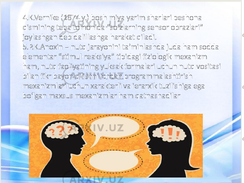 4.K.Vernike (1874 y.) bosh miya yarim sharlari peshona qismining tepa tomonida “so‘zlarning sensor obrazlari” joylashgan deb dalillashga harakat qiladi. 5.P.K.Anoxin – nutq jarayonini ta’minlashda juda ham sodda elementar “stimul-reaksiya” tipidagi fiziologik mexanizm ham, nutq faoliyatining yuksak formalari uchun nutq vositasi bilan fikr bayon qilishni ichdan programmalashtirish mexanizmlari uchun xarakterli va ierarxik tuzilishiga ega bo‘lgan maxsus mexanizmlar ham qatnashadilar 