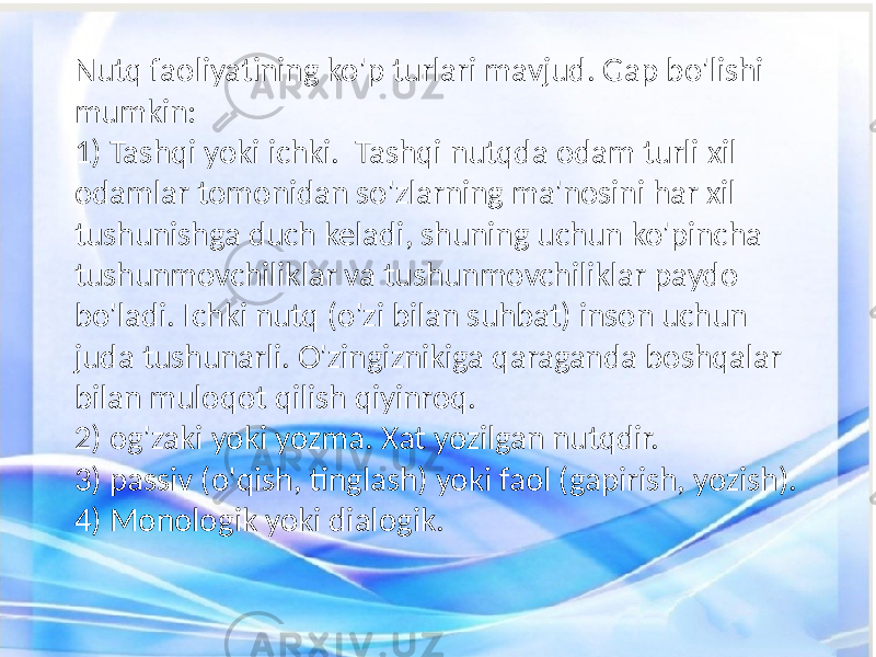 Nutq faoliyatining ko&#39;p turlari mavjud. Gap bo&#39;lishi mumkin: 1) Tashqi yoki ichki. Tashqi nutqda odam turli xil odamlar tomonidan so&#39;zlarning ma&#39;nosini har xil tushunishga duch keladi, shuning uchun ko&#39;pincha tushunmovchiliklar va tushunmovchiliklar paydo bo&#39;ladi. Ichki nutq (o&#39;zi bilan suhbat) inson uchun juda tushunarli. O&#39;zingiznikiga qaraganda boshqalar bilan muloqot qilish qiyinroq. 2) og&#39;zaki yoki yozma. Xat yozilgan nutqdir. 3) passiv (o&#39;qish, tinglash) yoki faol (gapirish, yozish). 4) Monologik yoki dialogik. 