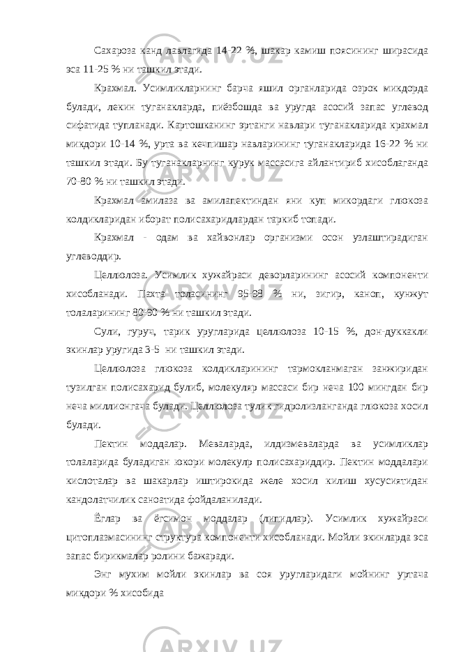 Сахароза канд лавлагида 14-22 %, шакар камиш поясининг ширасида эса 11-25 % ни ташкил этади. Крахмал. Усимликларнинг барча яшил органларида озрок микдорда булади, лекин туганакларда, пиёзбошда ва уругда асосий запас углевод сифатида тупланади. Картошканинг эртанги навлари туганакларида крахмал микдори 10-14 %, урта ва кечпишар навларининг туганакларида 16-22 % ни ташкил этади. Бу туганакларнинг курук массасига айлантириб хисоблаганда 70-80 % ни ташкил этади. Крахмал амилаза ва амилапектиндан яни куп микордаги глюкоза колдикларидан иборат полисахаридлардан таркиб топади. Крахмал - одам ва хайвонлар организми осон узлаштирадиган углеводдир. Целлюлоза. Усимлик хужайраси деворларининг асосий компоненти хисобланади. Пахта толасининг 95-98 % ни, зигир, каноп, кунжут толаларининг 80-90 % ни ташкил этади. Сули, гуруч, тарик уругларида целлюлоза 10-15 %, дон-дуккакли экинлар уругида 3-5 ни ташкил этади. Целлюлоза глюкоза колдикларининг тармокланмаган занжиридан тузилган полисахарид булиб, молекуляр массаси бир неча 100 мингдан бир неча миллионгача булади. Целлюлоза тулик гидролизланганда глюкоза хосил булади. Пектин моддалар. Меваларда, илдизмеваларда ва усимликлар толаларида буладиган юкори молекулр полисахариддир. Пектин моддалари кислоталар ва шакарлар иштирокида желе хосил килиш хусусиятидан кандолатчилик саноатида фойдаланилади. Ёглар ва ёгсимон моддалар (липидлар). Усимлик хужайраси цитоплазмасининг структура компоненти хисобланади. Мойли экинларда эса запас бирикмалар ролини бажаради. Энг мухим мойли экинлар ва соя уругларидаги мойнинг уртача микдори % хисобида 