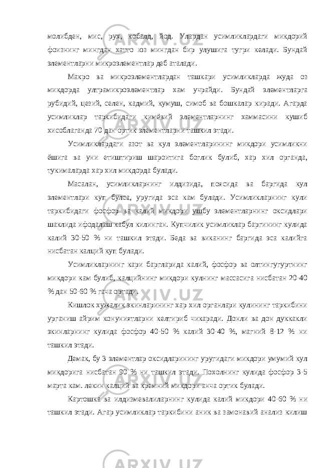 молибден, мис, рух, кобалд, йод. Улардан усимликлардаги микдорий фоизнинг мингдан хатто юз мингдан бир улушига тугри келади. Бундай элементларни микроэлементлар деб аталади. Макро ва микроэлементлардан ташкари усимликларда жуда оз микдорда ултрамикроэлементлар хам учрайди. Бундай элементларга рубидий, цезий, селен, кадмий, кумуш, симоб ва бошкалар киради. Агарда усимликлар таркибидаги кимёвий элементларнинг хаммасини кушиб хисоблаганда 70 дан ортик элементларни ташкил этади. Усимликлардаги азот ва кул элементларининг микдори усимликни ёшига ва уни етиштириш шароитига боглик булиб, хар хил органда, тукималарда хар хил микдорда булади. Масалан, усимликларнинг илдизида, поясида ва баргида кул элементлари куп булса, уругида эса кам булади. Усимликларнинг кули таркибидаги фосфор ва калий микдори ушбу элементларнинг оксидлари шаклида ифодалаш кабул килинган. Купчилик усимликлар баргининг кулида калий 30-50 % ни ташкил этади. Беда ва виканинг баргида эса калийга нисбатан калций куп булади. Усимликларнинг кари баргларида калий, фосфор ва олтингугуртнинг микдори кам булиб, калцийнинг микдори кулнинг массасига нисбатан 20-40 % дан 50-60 % гача ортади. Кишлок хужалик экинларининг хар хил органлари кулининг таркибини урганиш айрим конуниятларни келтириб чикаради. Донли ва дон дуккакли экинларнинг кулида фосфор 40-50 % калий 30-40 %, магний 8-12 % ни ташкил этади. Демак, бу 3 элементлар оксидларининг уругидаги микдори умумий кул микдорига нисбатан 90 % ни ташкил этади. Похолнинг кулида фосфор 3-5 марта кам. лекин калций ва кремний микдори анча ортик булади. Картошка ва илдизмевалиларнинг кулида калий микдори 40-60 % ни ташкил этади. Агар усимликлар таркибини аник ва замонавий анализ килиш 